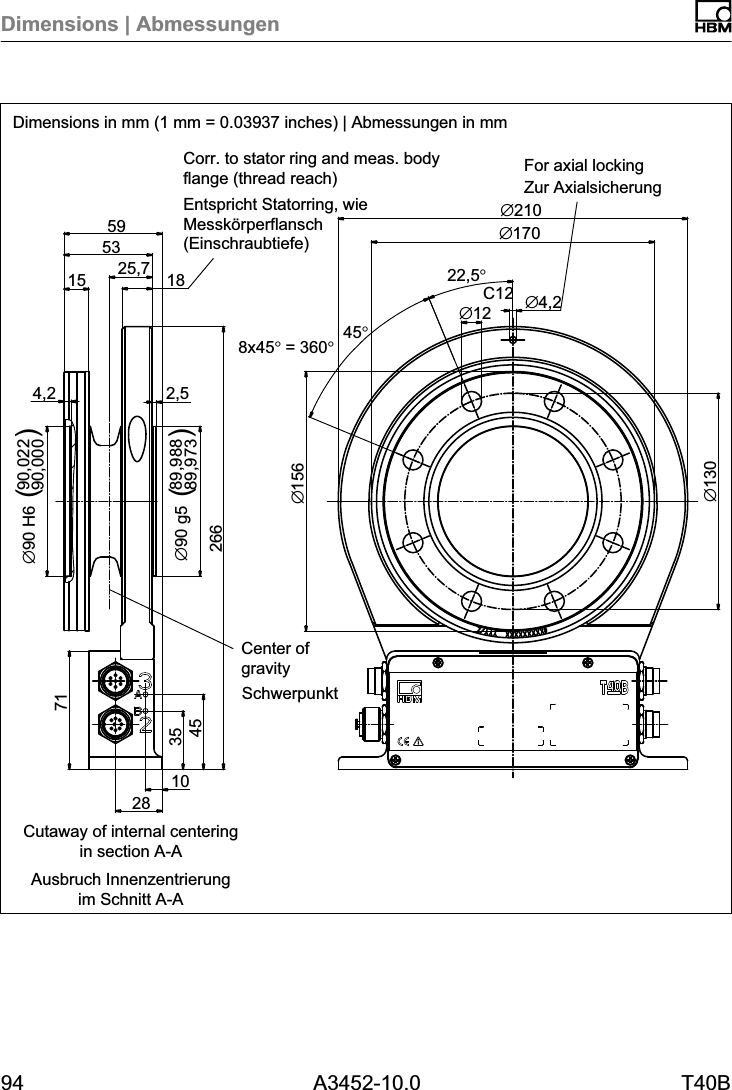 Dimensions | Abmessungen94 A3452-10.0 T40BC12&empty;13025,771283545102662,589,98889,973&empty;90 g54,290,02290,000&empty;90 H615531859&empty;15622,5&deg;8x45&deg; = 360&deg;45&deg;&empty;12 &empty;4,2&empty;210&empty;170()()Dimensions in mm (1 mm = 0.03937 inches) | Abmessungen in mmSchwerpunktZur AxialsicherungEntspricht Statorring, wieMessk&ouml;rperflansch(Einschraubtiefe)Ausbruch Innenzentrierungim Schnitt A-ACorr. to stator ring and meas. bodyflange (thread reach) For axial lockingCenter ofgravityCutaway of internal centeringin section A-A