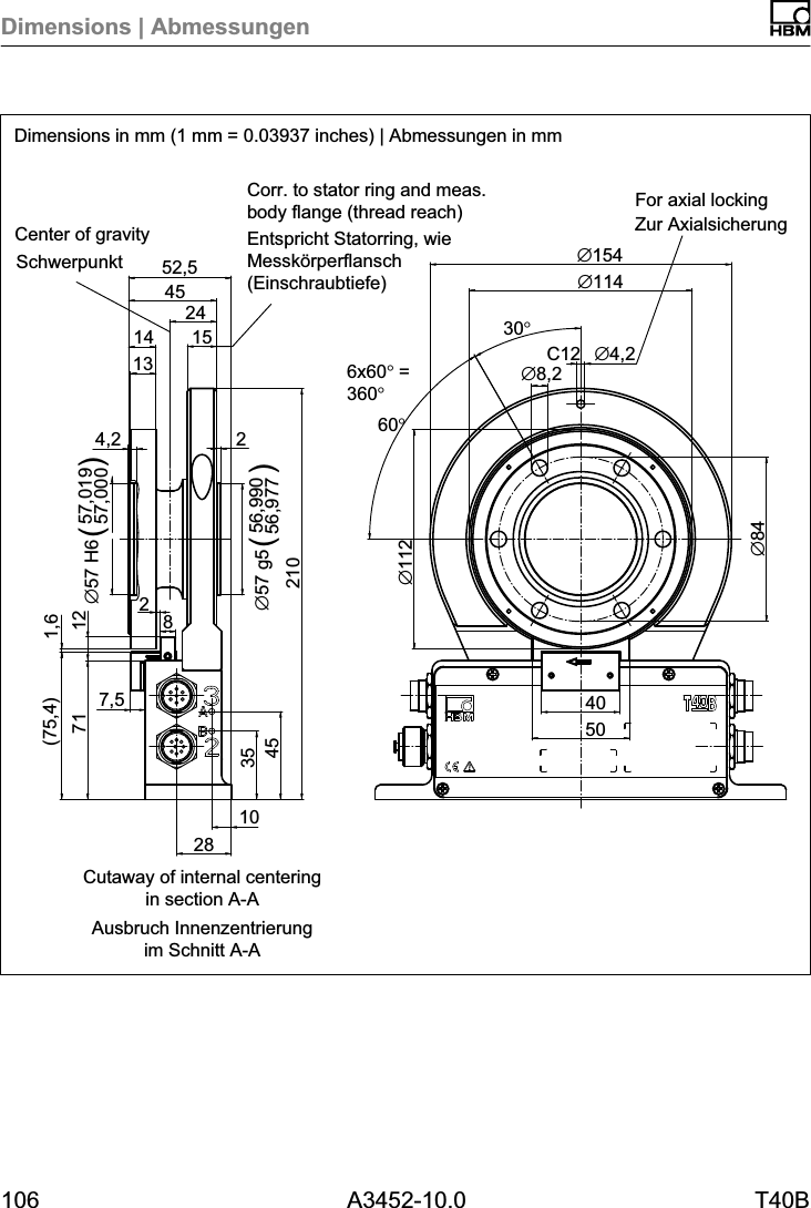 Dimensions | Abmessungen106 A3452-10.0 T40BDimensions in mm (1 mm = 0.03937 inches) | Abmessungen in mmC12&empty;8424&empty;112&empty;4,230&deg;&empty;8,2102835457121024,256,99056,977&empty;57 g5()57,01957,000&empty;57 H6()7,5 401,6(75,4)154552,51314&empty;154&empty;114285012SchwerpunktEntspricht Statorring, wieMessk&ouml;rperflansch(Einschraubtiefe)Zur Axialsicherung6x60&deg; =360&deg;60&deg;Ausbruch Innenzentrierungim Schnitt A-ACorr. to stator ring and meas.body flange (thread reach) For axial lockingCenter of gravityCutaway of internal centeringin section A-A