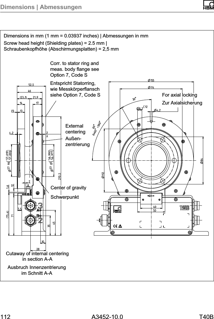 Dimensions | Abmessungen112 A3452-10.0 T40BDimensions in mm (1 mm = 0.03937 inches) | Abmessungen in mmScrew head height (Shielding plates) = 2.5 mm |Schraubenkopfh&ouml;he (Abschirmungsplatten) = 2,5 mmAusbruch Innenzentrierungim Schnitt A-ACutaway of internal centeringin section A-ACorr. to stator ring andmeas. body flange seeOption 7, Code SEntspricht Statorring,wie Messk&ouml;rperflanschsiehe Option 7, Code SZur AxialsicherungFor axial lockingSchwerpunktCenter of gravityExternalcenteringAu&szlig;enzentrierung