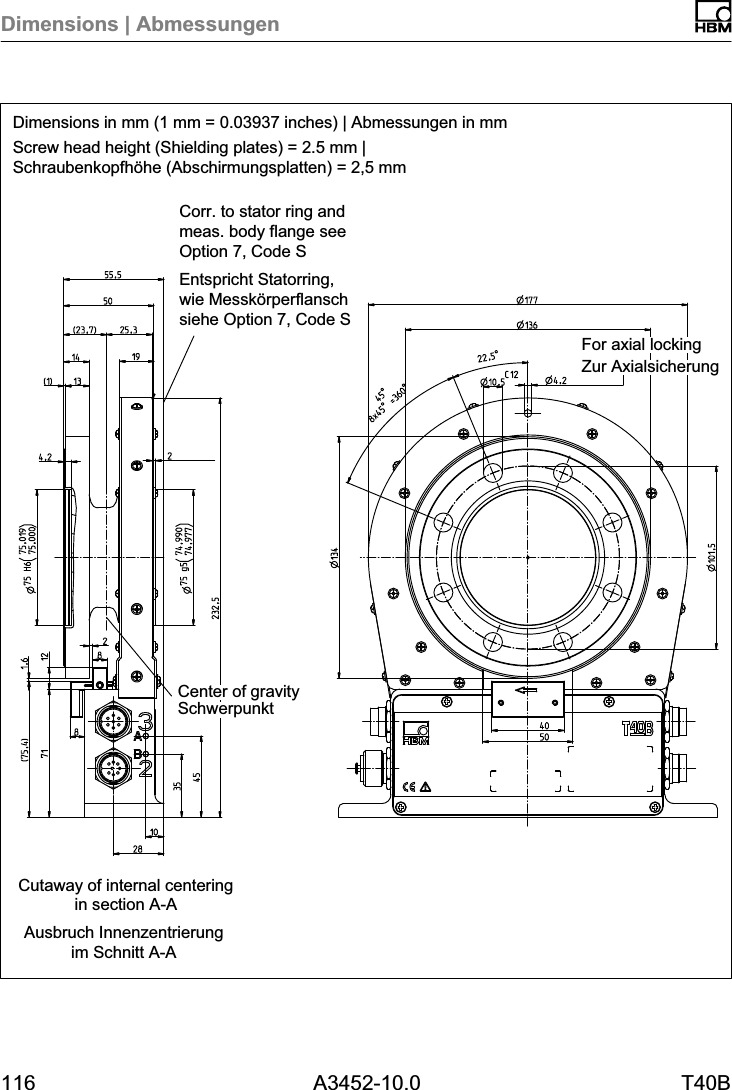 Dimensions | Abmessungen116 A3452-10.0 T40BDimensions in mm (1 mm = 0.03937 inches) | Abmessungen in mmScrew head height (Shielding plates) = 2.5 mm |Schraubenkopfh&ouml;he (Abschirmungsplatten) = 2,5 mmAusbruch Innenzentrierungim Schnitt A-ACutaway of internal centeringin section A-ACorr. to stator ring andmeas. body flange seeOption 7, Code SEntspricht Statorring,wie Messk&ouml;rperflanschsiehe Option 7, Code SZur AxialsicherungFor axial lockingSchwerpunktCenter of gravity