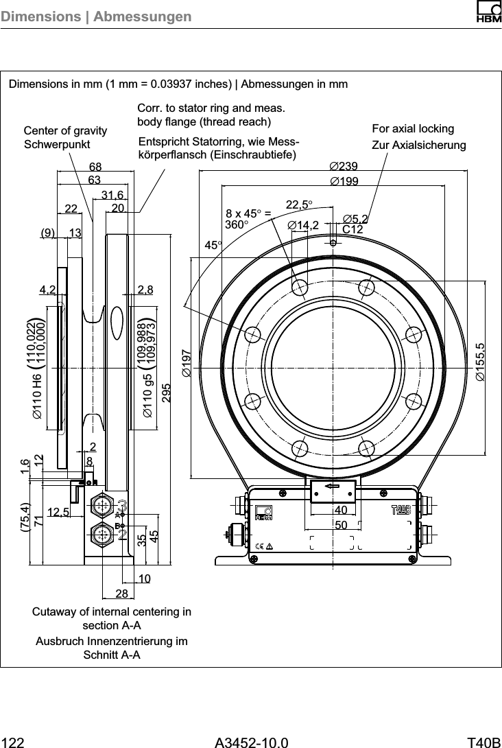 Dimensions | Abmessungen122 A3452-10.0 T40B31,6102835457112,5(75,4) 1,62954,2 2,8109,988109,973&empty;110 g5 ()(9) 1322 2063688212 110,022110,000&empty;110 H6 ()C12&empty;155,5&empty;5,2&empty;14,222,5&deg;8 x 45&deg; =360&deg;45&deg;40&empty;197&empty;239&empty;19950Dimensions in mm (1 mm = 0.03937 inches) | Abmessungen in mmSchwerpunkt Zur AxialsicherungEntspricht Statorring, wie Messk&ouml;rperflansch (Einschraubtiefe)Ausbruch Innenzentrierung imSchnitt A-ACorr. to stator ring and meas.body flange (thread reach) For axial lockingCenter of gravityCutaway of internal centering insection A-A