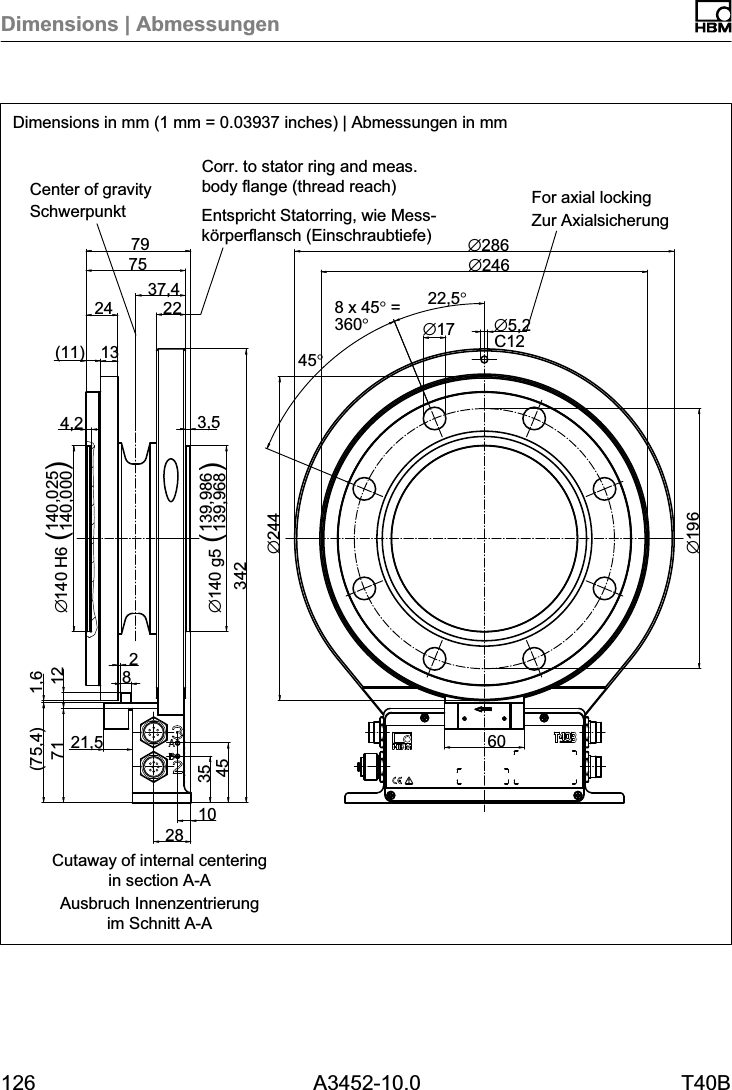 Dimensions | Abmessungen126 A3452-10.0 T40BC12&empty;19637,460&empty;5,2&empty;1722,5&deg;8 x 45&deg; =360&deg;45&deg;&empty;2441028354571(75,4)21,51,6342139,986139,968&empty;140 g5 ()3,54,2(11) 1324 227579 &empty;286&empty;2468212 140,025140,000&empty;140 H6 ()Dimensions in mm (1 mm = 0.03937 inches) | Abmessungen in mmSchwerpunkt Zur AxialsicherungEntspricht Statorring, wie Messk&ouml;rperflansch (Einschraubtiefe)Ausbruch Innenzentrierungim Schnitt A-ACorr. to stator ring and meas.body flange (thread reach) For axial lockingCenter of gravityCutaway of internal centeringin section A-A