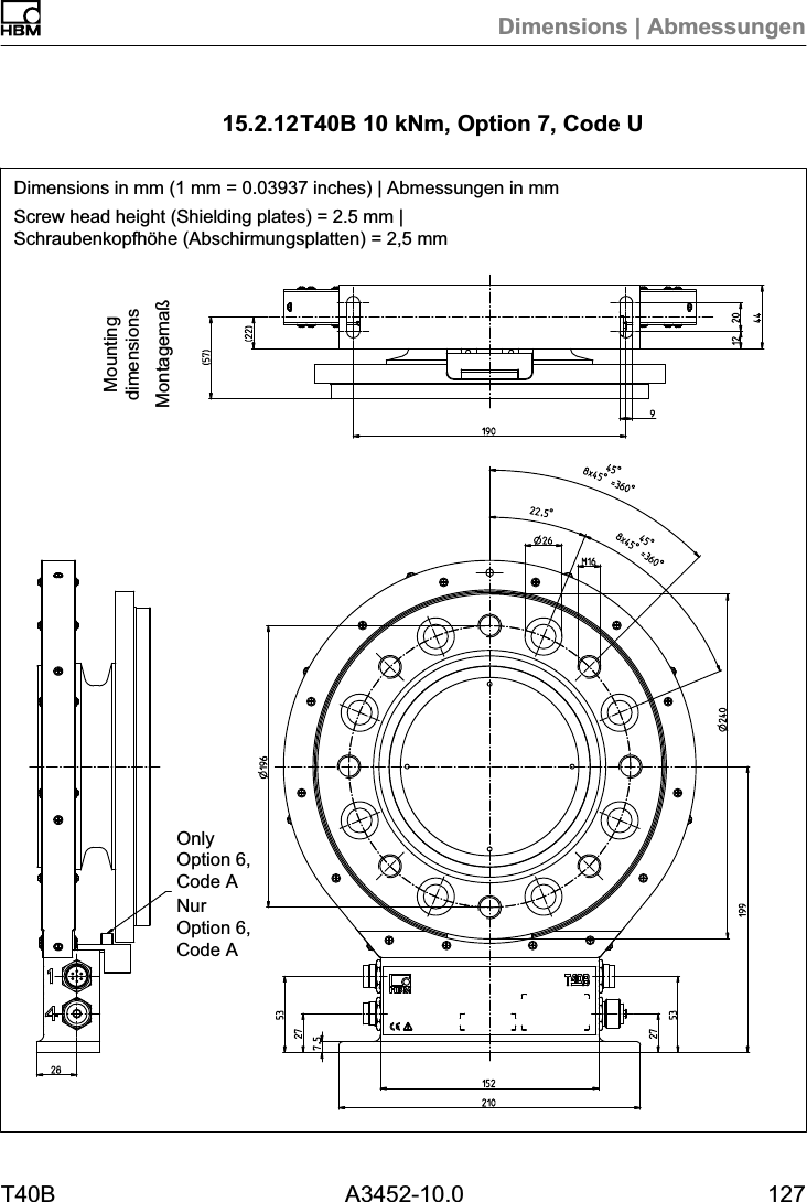 Dimensions | AbmessungenT40B A3452-10.0 12715.2.12T40B 10 kNm, Option 7, Code UDimensions in mm (1 mm = 0.03937 inches) | Abmessungen in mmScrew head height (Shielding plates) = 2.5 mm |Schraubenkopfh&ouml;he (Abschirmungsplatten) = 2,5 mmMontagema&szlig;MountingdimensionsOnlyOption 6,Code ANurOption 6,Code A