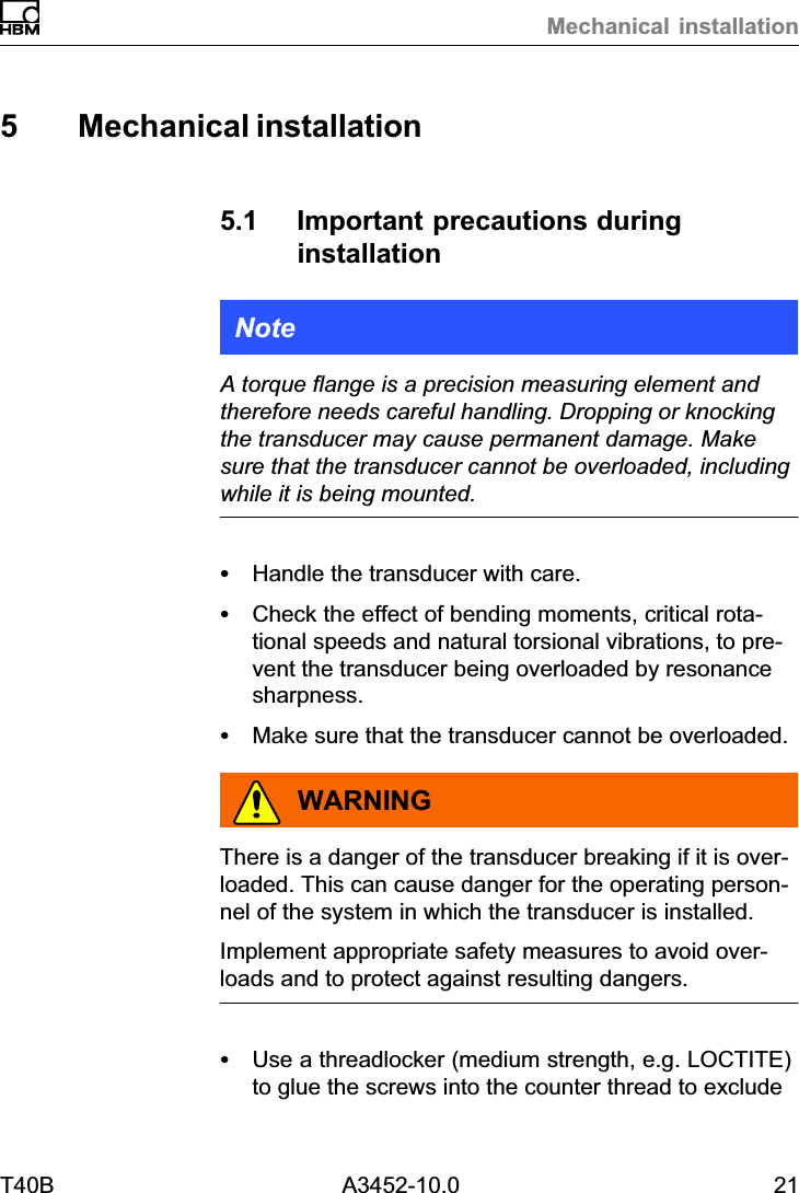 Mechanical installationT40B A3452-10.0 215 Mechanical installation5.1 Important precautions duringinstallationNoteA torque flange is a precision measuring element andtherefore needs careful handling. Dropping or knockingthe transducer may cause permanent damage. Makesure that the transducer cannot be overloaded, includingwhile it is being mounted.SHandle the transducer with care.SCheck the effect of bending moments, critical rotational speeds and natural torsional vibrations, to prevent the transducer being overloaded by resonancesharpness.SMake sure that the transducer cannot be overloaded.WARNINGThere is a danger of the transducer breaking if it is overloaded. This can cause danger for the operating personnel of the system in which the transducer is installed.Implement appropriate safety measures to avoid overloads and to protect against resulting dangers.SUse a threadlocker (medium strength, e.g. LOCTITE)to glue the screws into the counter thread to exclude