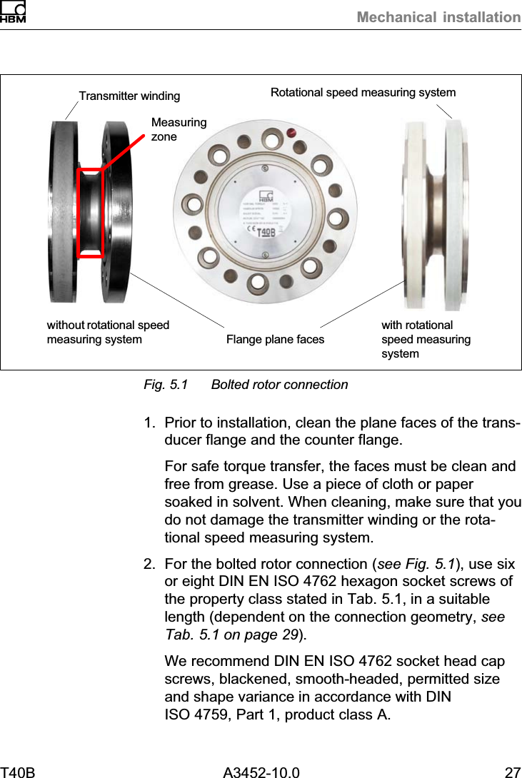 Mechanical installationT40B A3452-10.0 27without rotational speedmeasuring systemwith rotationalspeed measuringsystemFlange plane facesTransmitter winding Rotational speed measuring systemMeasuringzoneFig. 5.1 Bolted rotor connection1. Prior to installation, clean the plane faces of the transducer flange and the counter flange.For safe torque transfer, the faces must be clean andfree from grease. Use a piece of cloth or papersoaked in solvent. When cleaning, make sure that youdo not damage the transmitter winding or the rotational speed measuring system.2. For the bolted rotor connection (see Fig. 5.1), use sixor eight DIN EN ISO 4762 hexagon socket screws ofthe property class stated in Tab. 5.1, in a suitablelength (dependent on the connection geometry, seeTab. 5.1 on page 29).We recommend DIN EN ISO 4762 socket head capscrews, blackened, smooth‐headed, permitted sizeand shape variance in accordance with DINISO 4759, Part 1, product class A.