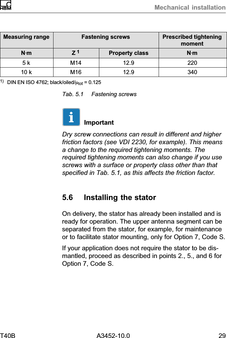 Mechanical installationT40B A3452-10.0 29Prescribed tighteningmomentFastening screwsMeasuring rangeNVmProperty classZ 1NVm5 k M14 12.9 22010 k M16 12.9 3401) DIN EN ISO 4762; black/oiled/mtot = 0.125Tab. 5.1 Fastening screwsImportantDry screw connections can result in different and higherfriction factors (see VDI 2230, for example). This meansa change to the required tightening moments. Therequired tightening moments can also change if you usescrews with a surface or property class other than thatspecified in Tab. 5.1, as this affects the friction factor.5.6 Installing the statorOn delivery, the stator has already been installed and isready for operation. The upper antenna segment can beseparated from the stator, for example, for maintenanceor to facilitate stator mounting, only for Option 7, Code S.If your application does not require the stator to be dismantled, proceed as described in points 2., 5., and 6 forOption 7, Code S.