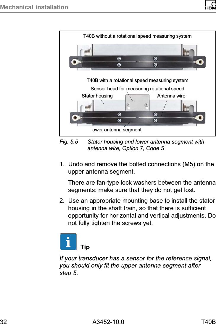 Mechanical installation32 A3452-10.0 T40BStator housinglower antenna segmentAntenna wireT40B without a rotational speed measuring systemT40B with a rotational speed measuring systemSensor head for measuring rotational speedFig. 5.5 Stator housing and lower antenna segment withantenna wire, Option 7, Code S1. Undo and remove the bolted connections (M5) on theupper antenna segment.There are fan‐type lock washers between the antennasegments: make sure that they do not get lost.2. Use an appropriate mounting base to install the statorhousing in the shaft train, so that there is sufficientopportunity for horizontal and vertical adjustments. Donot fully tighten the screws yet.TipIf your transducer has a sensor for the reference signal,you should only fit the upper antenna segment afterstep 5.