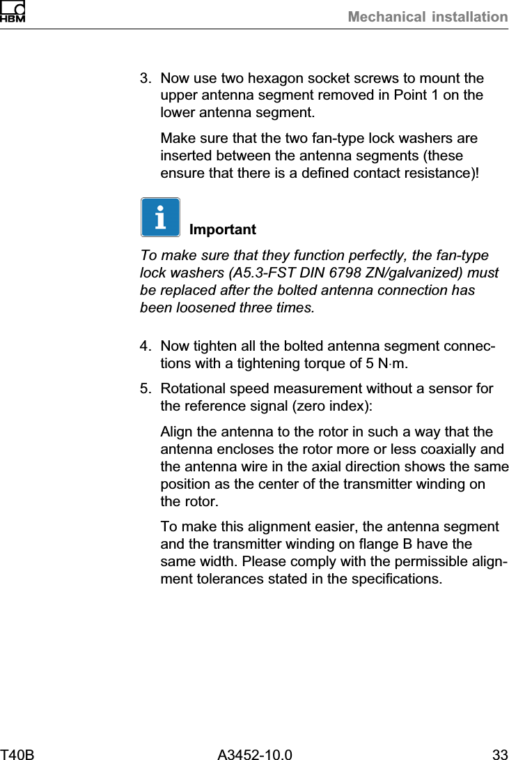 Mechanical installationT40B A3452-10.0 333. Now use two hexagon socket screws to mount theupper antenna segment removed in Point 1 on thelower antenna segment.Make sure that the two fan‐type lock washers areinserted between the antenna segments (theseensure that there is a defined contact resistance)!ImportantTo make sure that they function perfectly, the fan‐typelock washers (A5.3-FST DIN 6798 ZN/galvanized) mustbe replaced after the bolted antenna connection hasbeen loosened three times.4. Now tighten all the bolted antenna segment connections with a tightening torque of 5 N&sdot;m.5. Rotational speed measurement without a sensor forthe reference signal (zero index):Align the antenna to the rotor in such a way that theantenna encloses the rotor more or less coaxially andthe antenna wire in the axial direction shows the sameposition as the center of the transmitter winding onthe rotor.To make this alignment easier, the antenna segmentand the transmitter winding on flange B have thesame width. Please comply with the permissible alignment tolerances stated in the specifications.