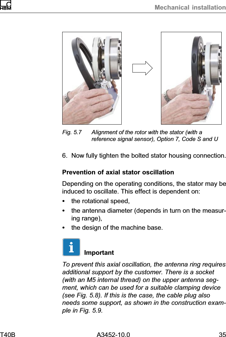 Mechanical installationT40B A3452-10.0 35Fig. 5.7 Alignment of the rotor with the stator (with areference signal sensor), Option 7, Code S and U6. Now fully tighten the bolted stator housing connection.Prevention of axial stator oscillationDepending on the operating conditions, the stator may beinduced to oscillate. This effect is dependent on:Sthe rotational speed,Sthe antenna diameter (depends in turn on the measuring range),Sthe design of the machine base.ImportantTo prevent this axial oscillation, the antenna ring requiresadditional support by the customer. There is a socket(with an M5 internal thread) on the upper antenna segment, which can be used for a suitable clamping device(see Fig. 5.8). If this is the case, the cable plug alsoneeds some support, as shown in the construction example in Fig. 5.9.