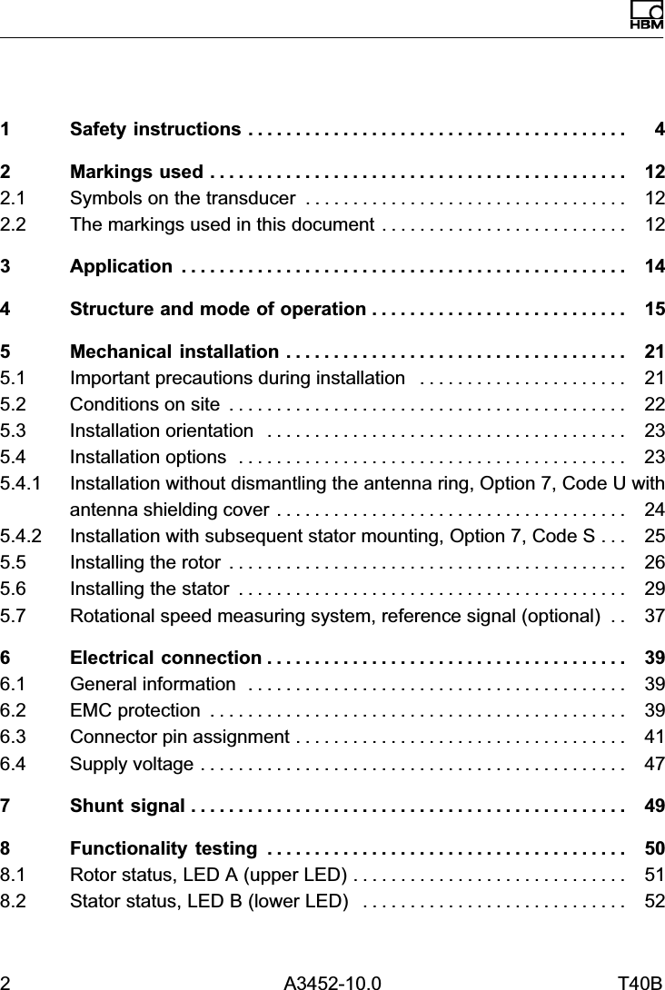 2 A3452-10.0 T40BEnglish1 Safety instructions 4........................................2 Markings used 12............................................2.1 Symbols on the transducer 12..................................2.2 The markings used in this document 12..........................3 Application 14...............................................4 Structure and mode of operation 15...........................5 Mechanical installation 21....................................5.1 Important precautions during installation 21......................5.2 Conditions on site 22..........................................5.3 Installation orientation 23......................................5.4 Installation options 23.........................................5.4.1 Installation without dismantling the antenna ring, Option 7, Code U withantenna shielding cover 24.....................................5.4.2 Installation with subsequent stator mounting, Option 7, Code S 25...5.5 Installing the rotor 26..........................................5.6 Installing the stator 29.........................................5.7 Rotational speed measuring system, reference signal (optional) 37..6 Electrical connection 39......................................6.1 General information 39........................................6.2 EMC protection 39............................................6.3 Connector pin assignment 41...................................6.4 Supply voltage 47.............................................7 Shunt signal 49..............................................8 Functionality testing 50......................................8.1 Rotor status, LED A (upper LED) 51.............................8.2 Stator status, LED B (lower LED) 52............................
