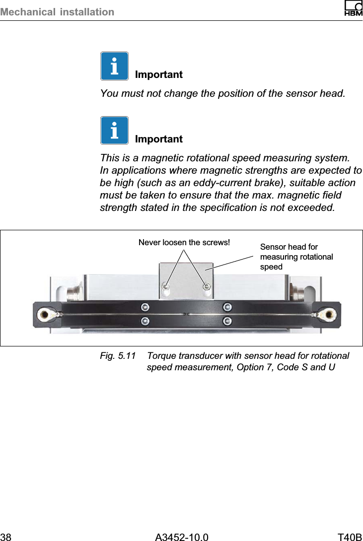 Mechanical installation38 A3452-10.0 T40BImportantYou must not change the position of the sensor head.ImportantThis is a magnetic rotational speed measuring system.In applications where magnetic strengths are expected tobe high (such as an eddycurrent brake), suitable actionmust be taken to ensure that the max. magnetic fieldstrength stated in the specification is not exceeded.Never loosen the screws! Sensor head formeasuring rotationalspeedFig. 5.11 Torque transducer with sensor head for rotationalspeed measurement, Option 7, Code S and U