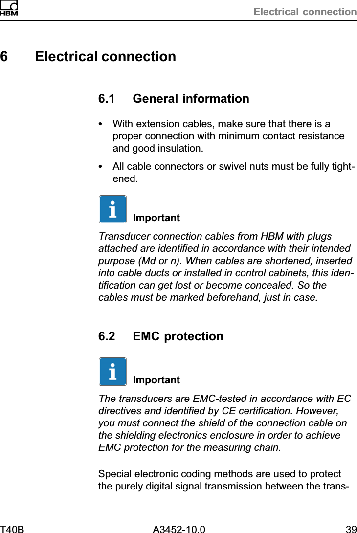 Electrical connectionT40B A3452-10.0 396 Electrical connection6.1 General informationSWith extension cables, make sure that there is aproper connection with minimum contact resistanceand good insulation.SAll cable connectors or swivel nuts must be fully tightened.ImportantTransducer connection cables from HBM with plugsattached are identified in accordance with their intendedpurpose (Md or n). When cables are shortened, insertedinto cable ducts or installed in control cabinets, this identification can get lost or become concealed. So thecables must be marked beforehand, just in case.6.2 EMC protectionImportantThe transducers are EMC‐tested in accordance with ECdirectives and identified by CE certification. However,you must connect the shield of the connection cable onthe shielding electronics enclosure in order to achieveEMC protection for the measuring chain.Special electronic coding methods are used to protectthe purely digital signal transmission between the trans