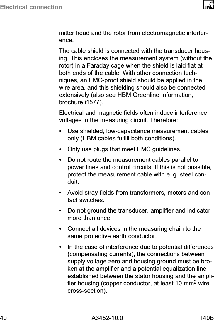 Electrical connection40 A3452-10.0 T40Bmitter head and the rotor from electromagnetic interference.The cable shield is connected with the transducer housing. This encloses the measurement system (without therotor) in a Faraday cage when the shield is laid flat atboth ends of the cable. With other connection techniques, an EMCproof shield should be applied in thewire area, and this shielding should also be connectedextensively (also see HBM Greenline Information,brochure i1577).Electrical and magnetic fields often induce interferencevoltages in the measuring circuit. Therefore:SUse shielded, low‐capacitance measurement cablesonly (HBM cables fulfill both conditions).SOnly use plugs that meet EMC guidelines.SDo not route the measurement cables parallel topower lines and control circuits. If this is not possible,protect the measurement cable with e.g. steel conduit.SAvoid stray fields from transformers, motors and contact switches.SDo not ground the transducer, amplifier and indicatormore than once.SConnect all devices in the measuring chain to thesame protective earth conductor.SIn the case of interference due to potential differences(compensating currents), the connections betweensupply voltage zero and housing ground must be broken at the amplifier and a potential equalization lineestablished between the stator housing and the amplifier housing (copper conductor, at least 10 mm2 wirecross‐section).