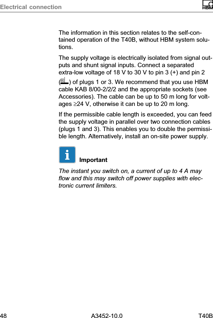 Electrical connection48 A3452-10.0 T40BThe information in this section relates to the self‐contained operation of the T40B, without HBM system solutions.The supply voltage is electrically isolated from signal outputs and shunt signal inputs. Connect a separatedextra‐low voltage of 18 V to 30 V to pin 3 (+) and pin 2() of plugs 1 or 3. We recommend that you use HBMcable KAB 8/00-2/2/2 and the appropriate sockets (seeAccessories). The cable can be up to 50 m long for voltages &ge;24 V, otherwise it can be up to 20 m long.If the permissible cable length is exceeded, you can feedthe supply voltage in parallel over two connection cables(plugs 1 and 3). This enables you to double the permissible length. Alternatively, install an on‐site power supply.ImportantThe instant you switch on, a current of up to 4 A mayflow and this may switch off power supplies with electronic current limiters.