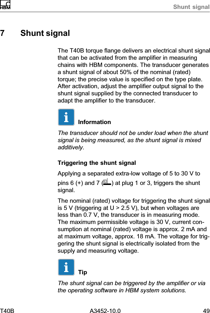 Shunt signalT40B A3452-10.0 497 Shunt signalThe T40B torque flange delivers an electrical shunt signalthat can be activated from the amplifier in measuringchains with HBM components. The transducer generatesa shunt signal of about 50% of the nominal (rated)torque; the precise value is specified on the type plate.After activation, adjust the amplifier output signal to theshunt signal supplied by the connected transducer toadapt the amplifier to the transducer.InformationThe transducer should not be under load when the shuntsignal is being measured, as the shunt signal is mixedadditively.Triggering the shunt signalApplying a separated extra‐low voltage of 5 to 30 V topins 6 (+) and 7 ( ) at plug 1 or 3, triggers the shuntsignal.The nominal (rated) voltage for triggering the shunt signalis 5 V (triggering at U > 2.5 V), but when voltages areless than 0.7 V, the transducer is in measuring mode.The maximum permissible voltage is 30 V, current consumption at nominal (rated) voltage is approx. 2 mA andat maximum voltage, approx. 18 mA. The voltage for triggering the shunt signal is electrically isolated from thesupply and measuring voltage.TipThe shunt signal can be triggered by the amplifier or viathe operating software in HBM system solutions.