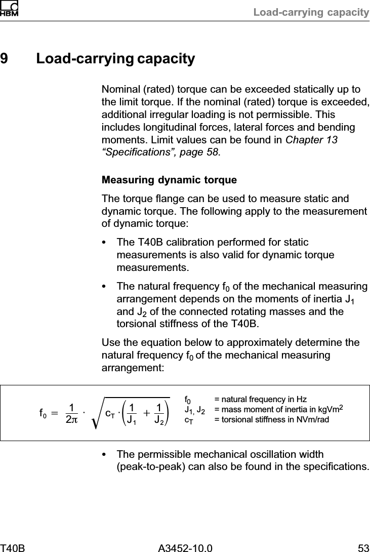 Load‐carrying capacityT40B A3452-10.0 539 Load‐carrying capacityNominal (rated) torque can be exceeded statically up tothe limit torque. If the nominal (rated) torque is exceeded,additional irregular loading is not permissible. Thisincludes longitudinal forces, lateral forces and bendingmoments. Limit values can be found in Chapter 13&ldquo;Specifications&rdquo;, page 58.Measuring dynamic torqueThe torque flange can be used to measure static anddynamic torque. The following apply to the measurementof dynamic torque:SThe T40B calibration performed for staticmeasurements is also valid for dynamic torquemeasurements.SThe natural frequency f0 of the mechanical measuringarrangement depends on the moments of inertia J1and J2 of the connected rotating masses and thetorsional stiffness of the T40B.Use the equation below to approximately determine thenatural frequency f0 of the mechanical measuringarrangement:f0+12p&middot; cT&middot;ǒ1J1)1J2ǓǸf0= natural frequency in HzJ1, J2= mass moment of inertia in kgVm2cT= torsional stiffness in NVm/radSThe permissible mechanical oscillation width(peak‐to‐peak) can also be found in the specifications.