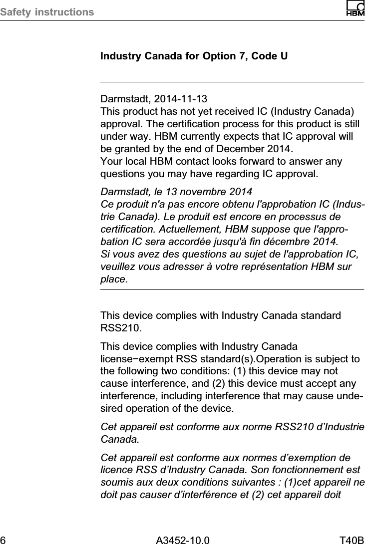 Safety instructions6 A3452-10.0 T40BIndustry Canada for Option 7, Code UDarmstadt, 2014-11-13This product has not yet received IC (Industry Canada)approval. The certification process for this product is stillunder way. HBM currently expects that IC approval willbe granted by the end of December 2014. Your local HBM contact looks forward to answer anyquestions you may have regarding IC approval.Darmstadt, le 13 novembre 2014Ce produit n'a pas encore obtenu l'approbation IC (Industrie Canada). Le produit est encore en processus decertification. Actuellement, HBM suppose que l'approbation IC sera accord&eacute;e jusqu'&agrave; fin d&eacute;cembre 2014. Si vous avez des questions au sujet de l'approbation IC,veuillez vous adresser &agrave; votre repr&eacute;sentation HBM surplace.This device complies with Industry Canada standardRSS210.This device complies with Industry Canadalicense&minus;exempt RSS standard(s).Operation is subject tothe following two conditions: (1) this device may notcause interference, and (2) this device must accept anyinterference, including interference that may cause undesired operation of the device.Cet appareil est conforme aux norme RSS210 d&rsquo;IndustrieCanada.Cet appareil est conforme aux normes d&rsquo;exemption delicence RSS d&rsquo;Industry Canada. Son fonctionnement estsoumis aux deux conditions suivantes : (1)cet appareil nedoit pas causer d&rsquo;interf&eacute;rence et (2) cet appareil doit