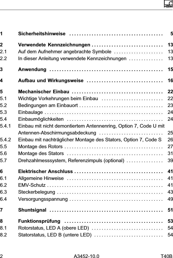 2 A3452-10.0 T40BDeutsch1 Sicherheitshinweise 5......................................2 Verwendete Kennzeichnungen 13.............................2.1 Auf dem Aufnehmer angebrachte Symbole 13....................2.2 In dieser Anleitung verwendete Kennzeichnungen 13..............3 Anwendung 15..............................................4 Aufbau und Wirkungsweise 16...............................5 Mechanischer Einbau 22.....................................5.1 Wichtige Vorkehrungen beim Einbau 22.........................5.2 Bedingungen am Einbauort 23..................................5.3 Einbaulage 24................................................5.4 Einbaum&ouml;glichkeiten 24.......................................5.4.1 Einbau mit nicht demontiertem Antennenring, Option 7, Code U mitAntennen-Abschirmungsabdeckung 25..........................5.4.2 Einbau mit nachtr&auml;glicher Montage des Stators, Option 7, Code S 265.5 Montage des Rotors 27........................................5.6 Montage des Stators 31.......................................5.7 Drehzahlmesssystem, Referenzimpuls (optional) 39...............6 Elektrischer Anschluss 41....................................6.1 Allgemeine Hinweise 41.......................................6.2 EMV‐Schutz 41...............................................6.3 Steckerbelegung 43...........................................6.4 Versorgungsspannung 49......................................7 Shuntsignal 51..............................................8 Funktionspr&uuml;fung 53........................................8.1 Rotorstatus, LED A (obere LED) 54.............................8.2 Statorstatus, LED B (untere LED) 54............................