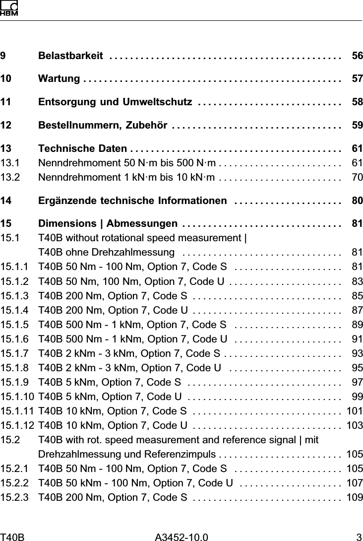 T40B A3452-10.0 39 Belastbarkeit 56.............................................10 Wartung 57..................................................11 Entsorgung und Umweltschutz 58............................12 Bestellnummern, Zubeh&ouml;r 59.................................13 Technische Daten 61.........................................13.1 Nenndrehmoment 50N&middot;m bis 500N&middot;m 61........................13.2 Nenndrehmoment 1kN&middot;m bis 10kN&middot;m 70........................14 Erg&auml;nzende technische Informationen 80.....................15 Dimensions | Abmessungen 81...............................15.1 T40B without rotational speed measurement | T40B ohne Drehzahlmessung 81...............................15.1.1 T40B 50Nm - 100Nm, Option 7, Code S 81.....................15.1.2 T40B 50 Nm, 100 Nm, Option 7, Code U 83......................15.1.3 T40B 200Nm, Option 7, Code S 85.............................15.1.4 T40B 200 Nm, Option 7, Code U 87.............................15.1.5 T40B 500Nm - 1kNm, Option 7, Code S 89.....................15.1.6 T40B 500 Nm - 1 kNm, Option 7, Code U 91.....................15.1.7 T40B 2kNm - 3kNm, Option 7, Code S 93.......................15.1.8 T40B 2 kNm - 3 kNm, Option 7, Code U 95......................15.1.9 T40B 5kNm, Option 7, Code S 97..............................15.1.10 T40B 5 kNm, Option 7, Code U 99..............................15.1.11 T40B 10kNm, Option 7, Code S 101.............................15.1.12 T40B 10 kNm, Option 7, Code U 103.............................15.2 T40B with rot. speed measurement and reference signal | mitDrehzahlmessung und Referenzimpuls 105........................15.2.1 T40B 50Nm - 100Nm, Option 7, Code S 105.....................15.2.2 T40B 50 kNm - 100 Nm, Option 7, Code U 107....................15.2.3 T40B 200Nm, Option 7, Code S 109.............................