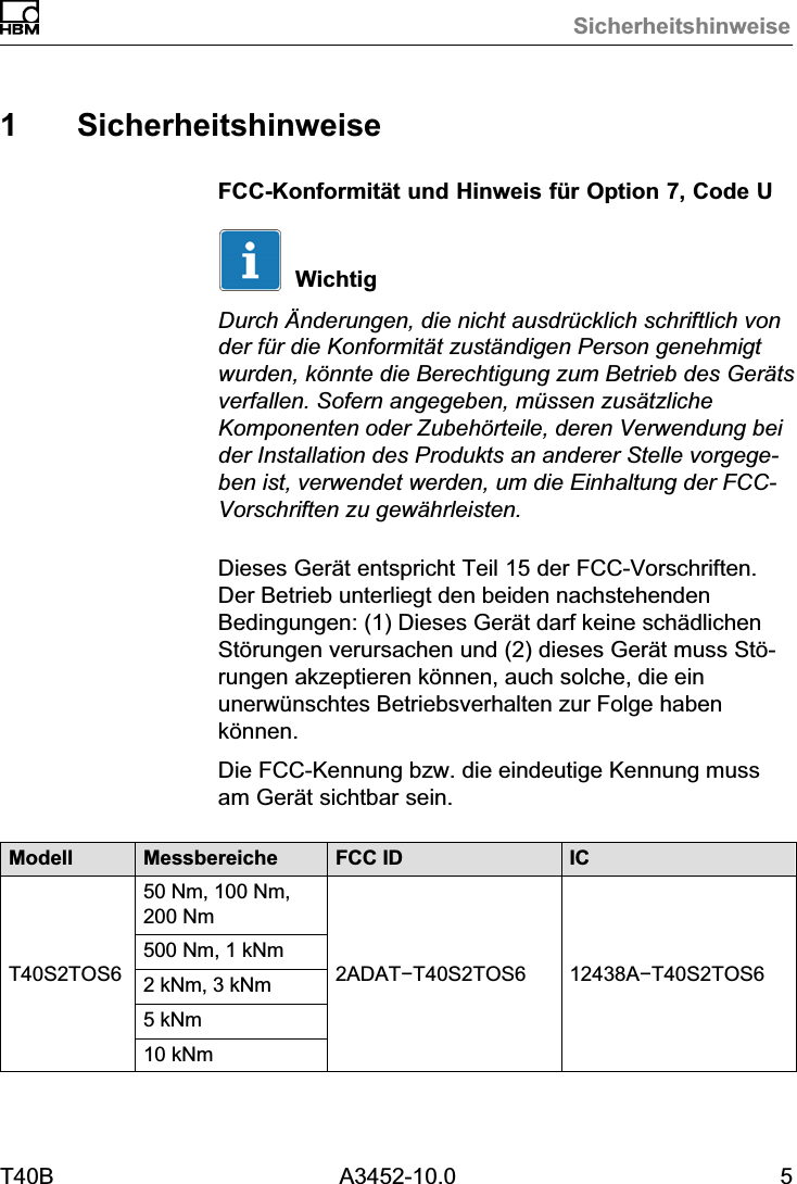 SicherheitshinweiseT40B A3452-10.0 51 SicherheitshinweiseFCC-Konformit&auml;t und Hinweis f&uuml;r Option 7, Code UWichtigDurch &Auml;nderungen, die nicht ausdr&uuml;cklich schriftlich vonder f&uuml;r die Konformit&auml;t zust&auml;ndigen Person genehmigtwurden, k&ouml;nnte die Berechtigung zum Betrieb des Ger&auml;tsverfallen. Sofern angegeben, m&uuml;ssen zus&auml;tzlicheKomponenten oder Zubeh&ouml;rteile, deren Verwendung beider Installation des Produkts an anderer Stelle vorgegeben ist, verwendet werden, um die Einhaltung der FCC-Vorschriften zu gew&auml;hrleisten.Dieses Ger&auml;t entspricht Teil 15 der FCC-Vorschriften.Der Betrieb unterliegt den beiden nachstehendenBedingungen: (1) Dieses Ger&auml;t darf keine sch&auml;dlichenSt&ouml;rungen verursachen und (2) dieses Ger&auml;t muss St&ouml;rungen akzeptieren k&ouml;nnen, auch solche, die einunerw&uuml;nschtes Betriebsverhalten zur Folge habenk&ouml;nnen.Die FCC-Kennung bzw. die eindeutige Kennung mussam Ger&auml;t sichtbar sein.Modell Messbereiche FCC ID ICT40S2TOS650 Nm, 100 Nm,200 Nm2ADAT&minus;T40S2TOS6 12438A&minus;T40S2TOS6500 Nm, 1 kNm2 kNm, 3 kNm5 kNm10 kNm
