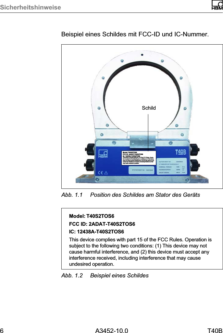 Sicherheitshinweise6 A3452-10.0 T40BBeispiel eines Schildes mit FCC-ID und IC-Nummer.Model: T40S2TOS6FCC ID: 2ADAT-T40S2TOS6IC: 12438AT40S2TOS6This device complies with part 15 of the FCC Rules. Operation is subject to the following two conditions: (1) This devicemay not cause harmful interference, and (2) this device mustaccept any interference received, including interference thatmay cause undesired operation.SchildAbb. 1.1 Position des Schildes am Stator des Ger&auml;tsModel: T40S2TOS6FCC ID: 2ADAT-T40S2TOS6IC: 12438AT40S2TOS6This device complies with part 15 of the FCC Rules. Operation issubject to the following two conditions: (1) This device may notcause harmful interference, and (2) this device must accept anyinterference received, including interference that may causeundesired operation.Abb. 1.2 Beispiel eines Schildes