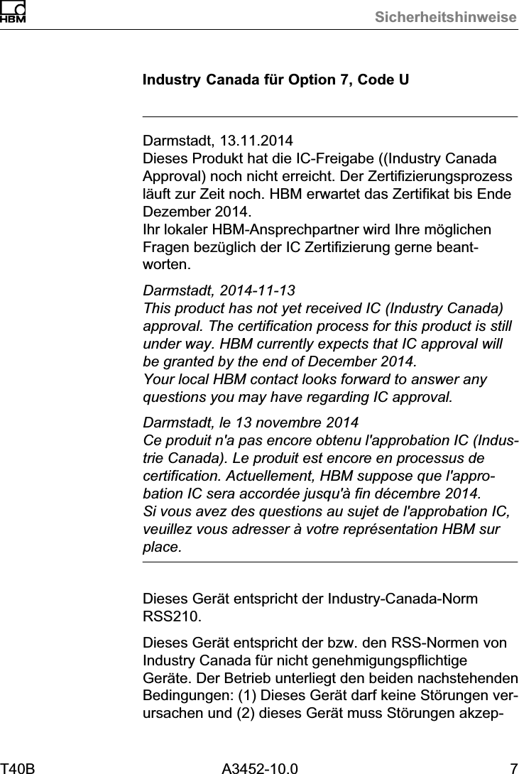 SicherheitshinweiseT40B A3452-10.0 7Industry Canada f&uuml;r Option 7, Code UDarmstadt, 13.11.2014Dieses Produkt hat die IC-Freigabe ((Industry CanadaApproval) noch nicht erreicht. Der Zertifizierungsprozessl&auml;uft zur Zeit noch. HBM erwartet das Zertifikat bis EndeDezember 2014.Ihr lokaler HBM-Ansprechpartner wird Ihre m&ouml;glichenFragen bez&uuml;glich der IC Zertifizierung gerne beantworten.Darmstadt, 2014-11-13This product has not yet received IC (Industry Canada)approval. The certification process for this product is stillunder way. HBM currently expects that IC approval willbe granted by the end of December 2014. Your local HBM contact looks forward to answer anyquestions you may have regarding IC approval.Darmstadt, le 13 novembre 2014Ce produit n'a pas encore obtenu l'approbation IC (Industrie Canada). Le produit est encore en processus decertification. Actuellement, HBM suppose que l'approbation IC sera accord&eacute;e jusqu'&agrave; fin d&eacute;cembre 2014. Si vous avez des questions au sujet de l'approbation IC,veuillez vous adresser &agrave; votre repr&eacute;sentation HBM surplace.Dieses Ger&auml;t entspricht der Industry-Canada-NormRSS210.Dieses Ger&auml;t entspricht der bzw. den RSS-Normen vonIndustry Canada f&uuml;r nicht genehmigungspflichtigeGer&auml;te. Der Betrieb unterliegt den beiden nachstehendenBedingungen: (1) Dieses Ger&auml;t darf keine St&ouml;rungen verursachen und (2) dieses Ger&auml;t muss St&ouml;rungen akzep