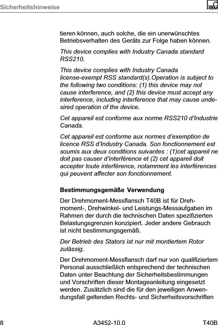 Sicherheitshinweise8 A3452-10.0 T40Btieren k&ouml;nnen, auch solche, die ein unerw&uuml;nschtesBetriebsverhalten des Ger&auml;ts zur Folge haben k&ouml;nnen.This device complies with Industry Canada standardRSS210.This device complies with Industry Canadalicense‐exempt RSS standard(s).Operation is subject tothe following two conditions: (1) this device may notcause interference, and (2) this device must accept anyinterference, including interference that may cause undesired operation of the device.Cet appareil est conforme aux norme RSS210 d&rsquo;IndustrieCanada.Cet appareil est conforme aux normes d&rsquo;exemption delicence RSS d&rsquo;Industry Canada. Son fonctionnement estsoumis aux deux conditions suivantes : (1)cet appareil nedoit pas causer d&rsquo;interf&eacute;rence et (2) cet appareil doitaccepter toute interf&eacute;rence, notamment les interf&eacute;rencesqui peuvent affecter son fonctionnement.Bestimmungsgem&auml;&szlig;e VerwendungDer Drehmoment‐Messflansch T40B ist f&uuml;r Drehmoment‐, Drehwinkel‐ und Leistungs‐Messaufgaben imRahmen der durch die technischen Daten spezifiziertenBelastungsgrenzen konzipiert. Jeder andere Gebrauchist nicht bestimmungsgem&auml;&szlig;.Der Betrieb des Stators ist nur mit montiertem Rotorzul&auml;ssig.Der Drehmoment‐Messflansch darf nur von qualifiziertemPersonal ausschlie&szlig;lich entsprechend der technischenDaten unter Beachtung der Sicherheitsbestimmungenund Vorschriften dieser Montageanleitung eingesetztwerden. Zus&auml;tzlich sind die f&uuml;r den jeweiligen Anwendungsfall geltenden Rechts‐ und Sicherheitsvorschriften