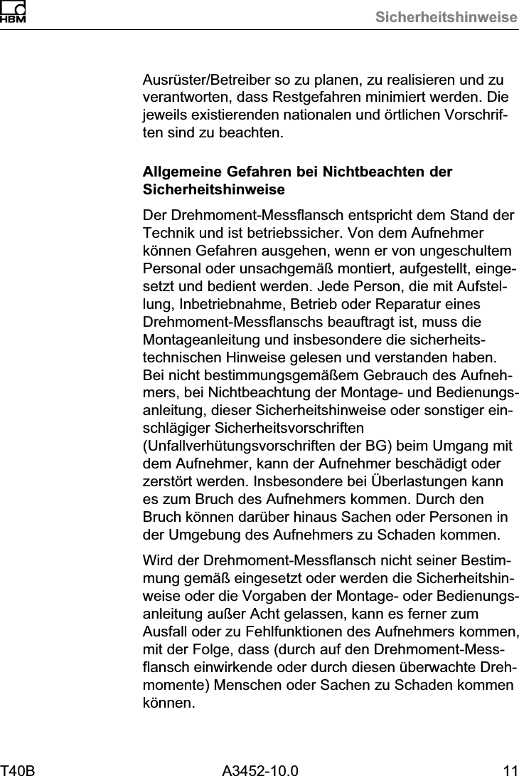 SicherheitshinweiseT40B A3452-10.0 11Ausr&uuml;ster/Betreiber so zu planen, zu realisieren und zuverantworten, dass Restgefahren minimiert werden. Diejeweils existierenden nationalen und &ouml;rtlichen Vorschriften sind zu beachten.Allgemeine Gefahren bei Nichtbeachten derSicherheitshinweiseDer Drehmoment‐Messflansch entspricht dem Stand derTechnik und ist betriebssicher. Von dem Aufnehmerk&ouml;nnen Gefahren ausgehen, wenn er von ungeschultemPersonal oder unsachgem&auml;&szlig; montiert, aufgestellt, eingesetzt und bedient werden. Jede Person, die mit Aufstellung, Inbetriebnahme, Betrieb oder Reparatur einesDrehmoment‐Messflanschs beauftragt ist, muss dieMontageanleitung und insbesondere die sicherheitstechnischen Hinweise gelesen und verstanden haben.Bei nicht bestimmungsgem&auml;&szlig;em Gebrauch des Aufnehmers, bei Nichtbeachtung der Montage‐ und Bedienungsanleitung, dieser Sicherheitshinweise oder sonstiger einschl&auml;giger Sicherheitsvorschriften(Unfallverh&uuml;tungsvorschriften der BG) beim Umgang mitdem Aufnehmer, kann der Aufnehmer besch&auml;digt oderzerst&ouml;rt werden. Insbesondere bei &Uuml;berlastungen kannes zum Bruch des Aufnehmers kommen. Durch denBruch k&ouml;nnen dar&uuml;ber hinaus Sachen oder Personen inder Umgebung des Aufnehmers zu Schaden kommen.Wird der Drehmoment‐Messflansch nicht seiner Bestimmung gem&auml;&szlig; eingesetzt oder werden die Sicherheitshinweise oder die Vorgaben der Montage‐ oder Bedienungsanleitung au&szlig;er Acht gelassen, kann es ferner zumAusfall oder zu Fehlfunktionen des Aufnehmers kommen,mit der Folge, dass (durch auf den Drehmoment‐Messflansch einwirkende oder durch diesen &uuml;berwachte Drehmomente) Menschen oder Sachen zu Schaden kommenk&ouml;nnen.