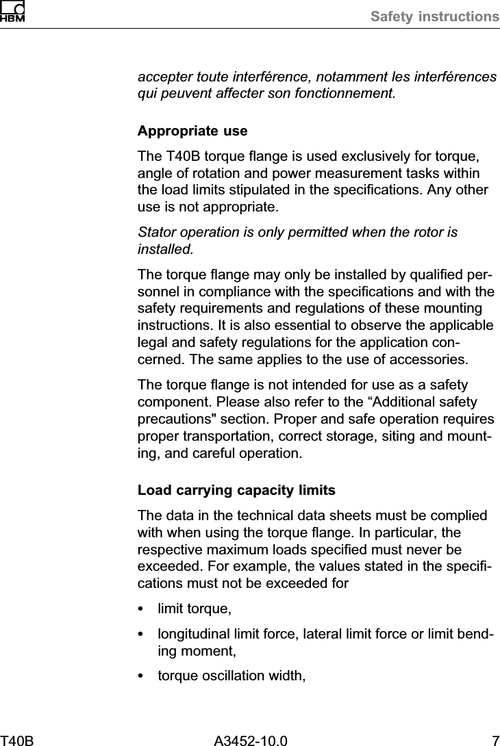 Safety instructionsT40B A3452-10.0 7accepter toute interf&eacute;rence, notamment les interf&eacute;rencesqui peuvent affecter son fonctionnement.Appropriate useThe T40B torque flange is used exclusively for torque,angle of rotation and power measurement tasks withinthe load limits stipulated in the specifications. Any otheruse is not appropriate.Stator operation is only permitted when the rotor isinstalled.The torque flange may only be installed by qualified personnel in compliance with the specifications and with thesafety requirements and regulations of these mountinginstructions. It is also essential to observe the applicablelegal and safety regulations for the application concerned. The same applies to the use of accessories.The torque flange is not intended for use as a safetycomponent. Please also refer to the &ldquo;Additional safetyprecautions" section. Proper and safe operation requiresproper transportation, correct storage, siting and mounting, and careful operation.Load carrying capacity limitsThe data in the technical data sheets must be compliedwith when using the torque flange. In particular, therespective maximum loads specified must never beexceeded. For example, the values stated in the specifications must not be exceeded forSlimit torque,Slongitudinal limit force, lateral limit force or limit bending moment,Storque oscillation width,