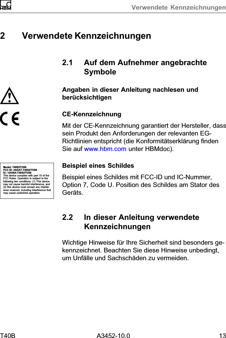 Verwendete KennzeichnungenT40B A3452-10.0 132 Verwendete Kennzeichnungen2.1 Auf dem Aufnehmer angebrachteSymboleAngaben in dieser Anleitung nachlesen undber&uuml;cksichtigenCE‐KennzeichnungMit der CE‐Kennzeichnung garantiert der Hersteller, dasssein Produkt den Anforderungen der relevanten EG‐Richtlinien entspricht (die Konformit&auml;tserkl&auml;rung findenSie auf www.hbm.com unter HBMdoc).Beispiel eines SchildesBeispiel eines Schildes mit FCC-ID und IC-Nummer,Option 7, Code U. Position des Schildes am Stator desGer&auml;ts.2.2 In dieser Anleitung verwendeteKennzeichnungenWichtige Hinweise f&uuml;r Ihre Sicherheit sind besonders gekennzeichnet. Beachten Sie diese Hinweise unbedingt,um Unf&auml;lle und Sachsch&auml;den zu vermeiden.Model: T40S2TOS6FCC ID: 2ADAT-T40S2TOS6IC: 12438AT40S2TOS6This device complies with part 15 of theFCC Rules. Operation is subject to thefollowing two conditions: (1) This devicemay not cause harmful interference, and(2) this device must accept any interference received, including interference thatmay cause undesired operation.