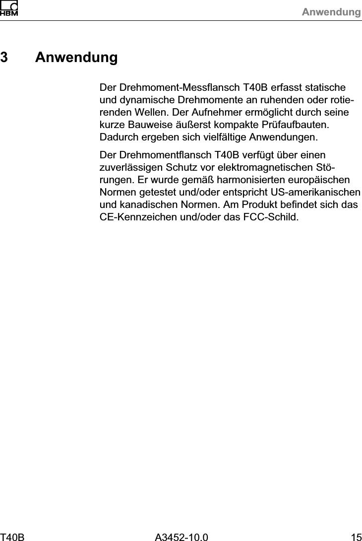 AnwendungT40B A3452-10.0 153 AnwendungDer Drehmoment‐Messflansch T40B erfasst statischeund dynamische Drehmomente an ruhenden oder rotierenden Wellen. Der Aufnehmer erm&ouml;glicht durch seinekurze Bauweise &auml;u&szlig;erst kompakte Pr&uuml;faufbauten.Dadurch ergeben sich vielf&auml;ltige Anwendungen.Der Drehmomentflansch T40B verf&uuml;gt &uuml;ber einenzuverl&auml;ssigen Schutz vor elektromagnetischen St&ouml;rungen. Er wurde gem&auml;&szlig; harmonisierten europ&auml;ischenNormen getestet und/oder entspricht US-amerikanischenund kanadischen Normen. Am Produkt befindet sich dasCE-Kennzeichen und/oder das FCC-Schild.