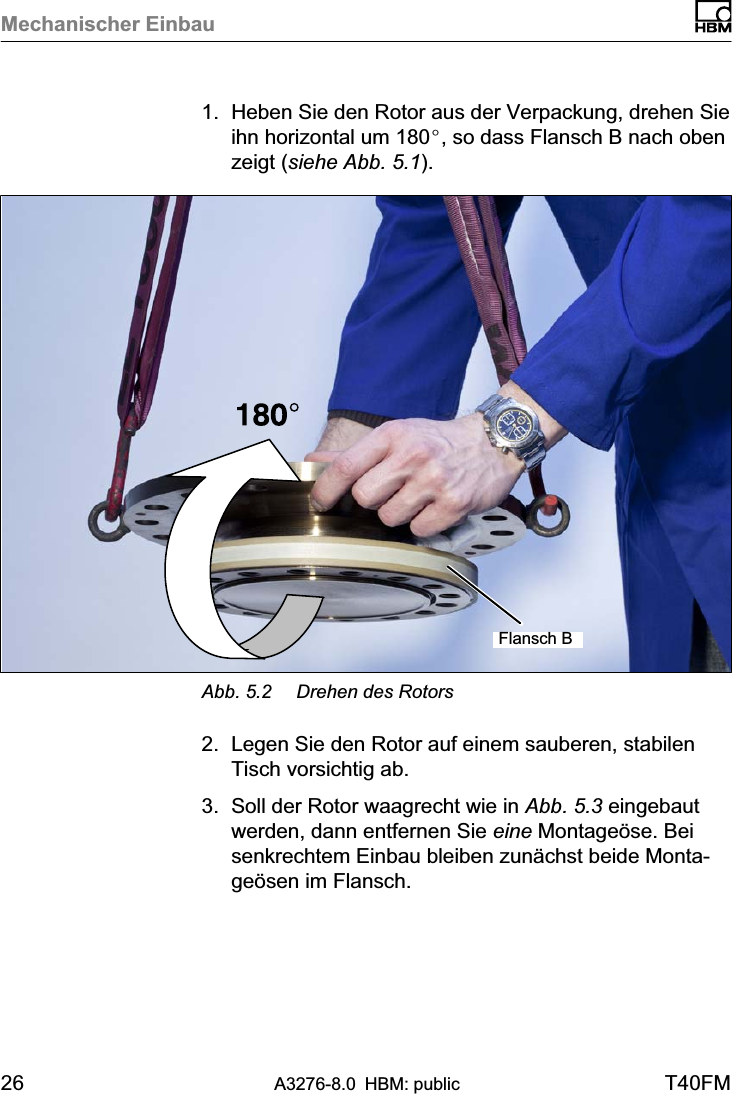 Mechanischer Einbau26 A3276-8.0 HBM: public T40FM1. Heben Sie den Rotor aus der Verpackung, drehen Sieihn horizontal um 180_, so dass Flansch B nach obenzeigt (siehe Abb. 5.1).Flansch BAbb. 5.2 Drehen des Rotors2. Legen Sie den Rotor auf einem sauberen, stabilenTisch vorsichtig ab.3. Soll der Rotor waagrecht wie in Abb. 5.3 eingebautwerden, dann entfernen Sie eine Montageöse. Beisenkrechtem Einbau bleiben zunächst beide Montageösen im Flansch.