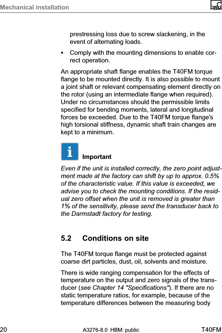 Mechanical installation20 A3276-8.0 HBM: public T40FMprestressing loss due to screw slackening, in theevent of alternating loads.SComply with the mounting dimensions to enable correct operation.An appropriate shaft flange enables the T40FM torqueflange to be mounted directly. It is also possible to mounta joint shaft or relevant compensating element directly onthe rotor (using an intermediate flange when required).Under no circumstances should the permissible limitsspecified for bending moments, lateral and longitudinalforces be exceeded. Due to the T40FM torque flange&apos;shigh torsional stiffness, dynamic shaft train changes arekept to a minimum.ImportantEven if the unit is installed correctly, the zero point adjustment made at the factory can shift by up to approx. 0.5%of the characteristic value. If this value is exceeded, weadvise you to check the mounting conditions. If the residual zero offset when the unit is removed is greater than1% of the sensitivity, please send the transducer back tothe Darmstadt factory for testing.5.2 Conditions on siteThe T40FM torque flange must be protected againstcoarse dirt particles, dust, oil, solvents and moisture.There is wide ranging compensation for the effects oftemperature on the output and zero signals of the transducer (see Chapter 14 &quot;Specifications&quot;). If there are nostatic temperature ratios, for example, because of thetemperature differences between the measuring body