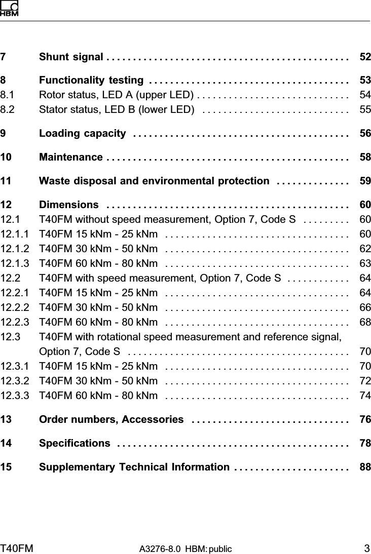 T40FM A3276-8.0 HBM: public 37 Shunt signal 52..............................................8 Functionality testing 53......................................8.1 Rotor status, LED A (upper LED) 54.............................8.2 Stator status, LED B (lower LED) 55............................9 Loading capacity 56.........................................10 Maintenance 58..............................................11 Waste disposal and environmental protection 59..............12 Dimensions 60..............................................12.1 T40FM without speed measurement, Option 7, Code S 60.........12.1.1 T40FM 15 kNm - 25 kNm 60...................................12.1.2 T40FM 30 kNm - 50 kNm 62...................................12.1.3 T40FM 60 kNm - 80 kNm 63...................................12.2 T40FM with speed measurement, Option 7, Code S 64............12.2.1 T40FM 15 kNm - 25 kNm 64...................................12.2.2 T40FM 30 kNm - 50 kNm 66...................................12.2.3 T40FM 60 kNm - 80 kNm 68...................................12.3 T40FM with rotational speed measurement and reference signal,Option 7, Code S 70..........................................12.3.1 T40FM 15 kNm - 25 kNm 70...................................12.3.2 T40FM 30 kNm - 50 kNm 72...................................12.3.3 T40FM 60 kNm - 80 kNm 74...................................13 Order numbers, Accessories 76..............................14 Specifications 78............................................15 Supplementary Technical Information 88......................