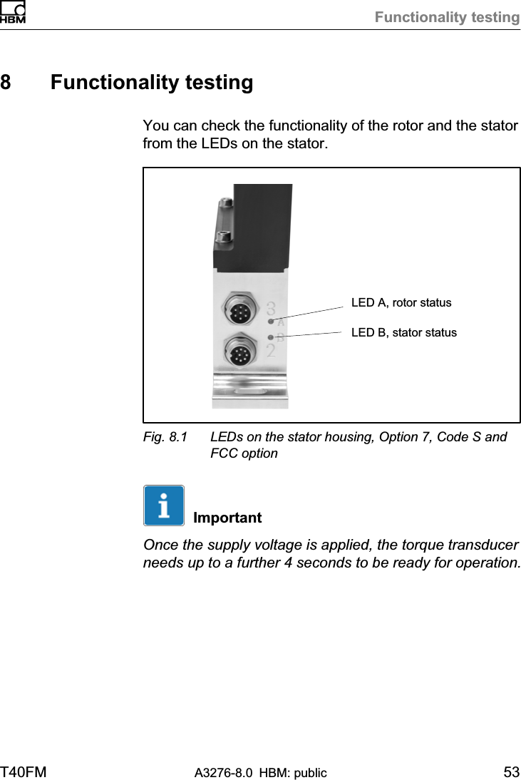 Functionality testingT40FM A3276-8.0 HBM: public 538 Functionality testingYou can check the functionality of the rotor and the statorfrom the LEDs on the stator.LED A, rotor statusLED B, stator statusFig. 8.1 LEDs on the stator housing, Option 7, Code S andFCC optionImportantOnce the supply voltage is applied, the torque transducerneeds up to a further 4 seconds to be ready for operation.