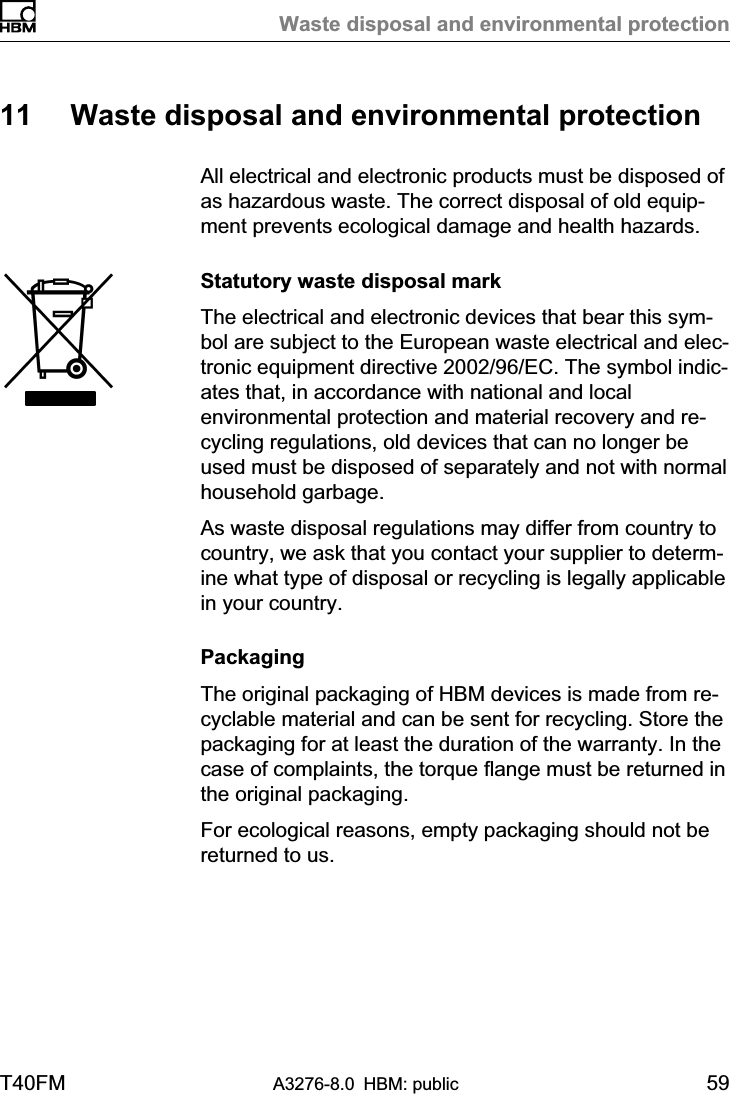 Waste disposal and environmental protectionT40FM A3276-8.0 HBM: public 5911 Waste disposal and environmental protectionAll electrical and electronic products must be disposed ofas hazardous waste. The correct disposal of old equipment prevents ecological damage and health hazards.Statutory waste disposal markThe electrical and electronic devices that bear this symbol are subject to the European waste electrical and electronic equipment directive 2002/96/EC. The symbol indicates that, in accordance with national and localenvironmental protection and material recovery and recycling regulations, old devices that can no longer beused must be disposed of separately and not with normalhousehold garbage.As waste disposal regulations may differ from country tocountry, we ask that you contact your supplier to determine what type of disposal or recycling is legally applicablein your country.PackagingThe original packaging of HBM devices is made from recyclable material and can be sent for recycling. Store thepackaging for at least the duration of the warranty. In thecase of complaints, the torque flange must be returned inthe original packaging.For ecological reasons, empty packaging should not bereturned to us.