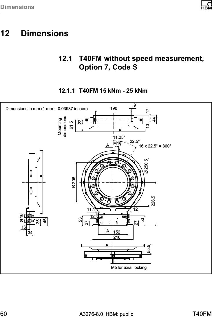 Dimensions60 A3276-8.0 HBM: public T40FM12 Dimensions12.1 T40FM without speed measurement,Option 7, Code S12.1.1 T40FM 15 kNm - 25 kNm AA16 x 22.5° = 360°22.5°61.5Ø20622 9171044163435451902101522753275311.1 12226.5Ø250.511.25°M18Ø16M5 for axial locking55.512 Dimensions in mm (1 mm = 0.03937 inches)Mountingdimensions