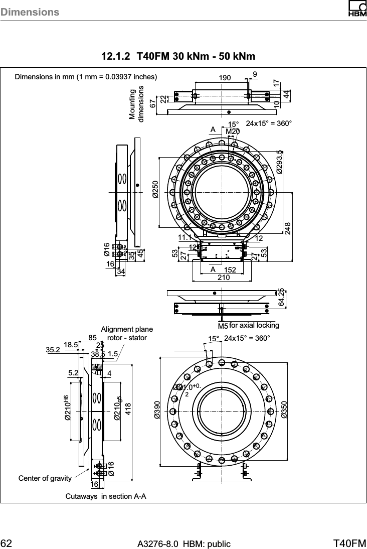 Dimensions62 A3276-8.0 HBM: public T40FM12.1.2 T40FM 30 kNm - 50 kNmAA2267Ø25016 34Ø163545for axial locking64.25190 910 1744210152275312275311.1248Ø293.524x15° = 360°15°M2012Center of gravity35.224x15° = 360°15°16Ø165.2 441838.52518.5 851.5Alignment planerotor - statorØ210g5Ø210H6Ø21.0+0.2Ø390Ø350Cutaways in section A-ADimensions in mm (1 mm = 0.03937 inches)M5Mountingdimensions