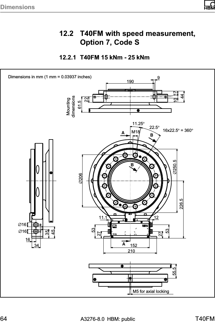 Dimensions64 A3276-8.0 HBM: public T40FM12.2 T40FM with speed measurement,Option 7, Code S12.2.1 T40FM 15 kNm - 25 kNm2261.5∅2069171044163435451902101522753275311.1 12226.5∅250.511.25°M18∅16∅16M5 for axial locking55.5AA16x22.5° = 360°22.5°BBDimensions in mm (1 mm = 0.03937 inches)Mountingdimensions