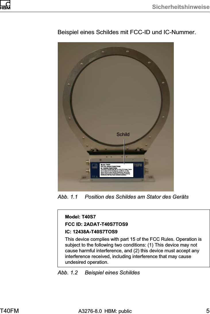 SicherheitshinweiseT40FM A3276-8.0 HBM: public 5Beispiel eines Schildes mit FCC-ID und IC-Nummer.Model: T40S7FCC ID: 2ADAT-T40S7TOS9IC: 12438AT40S7TOS9This device complies with part 15 of the FCC Rules. Operation is subject to the following two conditions: (1) Thisdevice may not cause harmful interference, and (2) thisdevice must accept any interference received, includinginterference that may cause undesired operation.SchildAbb. 1.1 Position des Schildes am Stator des GerätsModel: T40S7FCC ID: 2ADAT-T40S7TOS9IC: 12438AT40S7TOS9This device complies with part 15 of the FCC Rules. Operation issubject to the following two conditions: (1) This device may notcause harmful interference, and (2) this device must accept anyinterference received, including interference that may causeundesired operation.Abb. 1.2 Beispiel eines Schildes