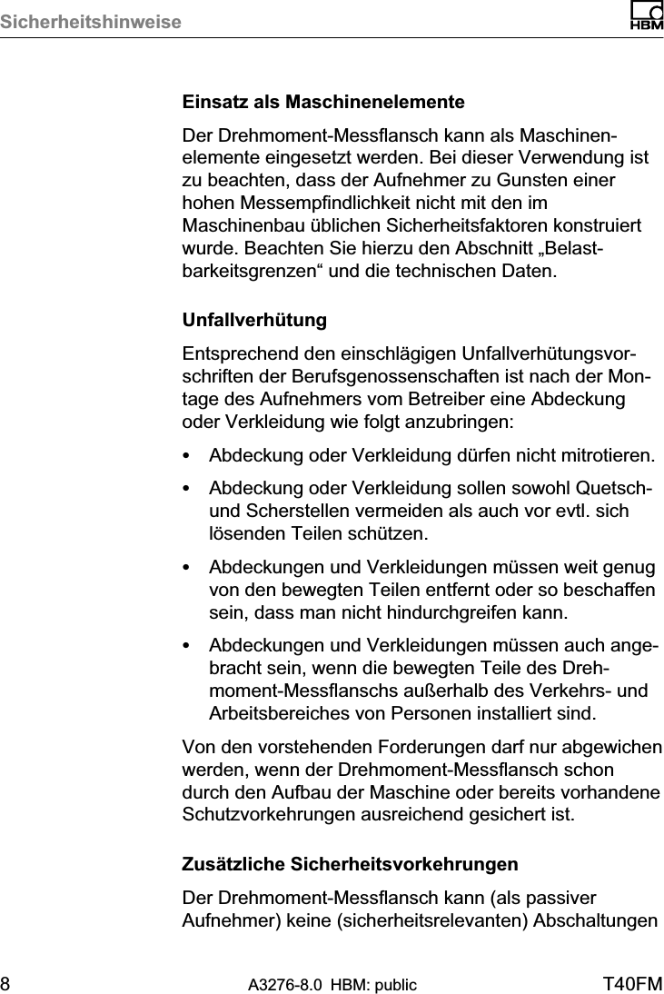 Sicherheitshinweise8A3276-8.0 HBM: public T40FMEinsatz als MaschinenelementeDer Drehmoment‐Messflansch kann als Maschinenelemente eingesetzt werden. Bei dieser Verwendung istzu beachten, dass der Aufnehmer zu Gunsten einerhohen Messempfindlichkeit nicht mit den imMaschinenbau üblichen Sicherheitsfaktoren konstruiertwurde. Beachten Sie hierzu den Abschnitt „Belastbarkeitsgrenzen“ und die technischen Daten.UnfallverhütungEntsprechend den einschlägigen Unfallverhütungsvorschriften der Berufsgenossenschaften ist nach der Montage des Aufnehmers vom Betreiber eine Abdeckungoder Verkleidung wie folgt anzubringen:SAbdeckung oder Verkleidung dürfen nicht mitrotieren.SAbdeckung oder Verkleidung sollen sowohl Quetsch‐und Scherstellen vermeiden als auch vor evtl. sichlösenden Teilen schützen.SAbdeckungen und Verkleidungen müssen weit genugvon den bewegten Teilen entfernt oder so beschaffensein, dass man nicht hindurchgreifen kann.SAbdeckungen und Verkleidungen müssen auch angebracht sein, wenn die bewegten Teile des Drehmoment‐Messflanschs außerhalb des Verkehrs‐ undArbeitsbereiches von Personen installiert sind.Von den vorstehenden Forderungen darf nur abgewichenwerden, wenn der Drehmoment‐Messflansch schondurch den Aufbau der Maschine oder bereits vorhandeneSchutzvorkehrungen ausreichend gesichert ist.Zusätzliche SicherheitsvorkehrungenDer Drehmoment‐Messflansch kann (als passiverAufnehmer) keine (sicherheitsrelevanten) Abschaltungen