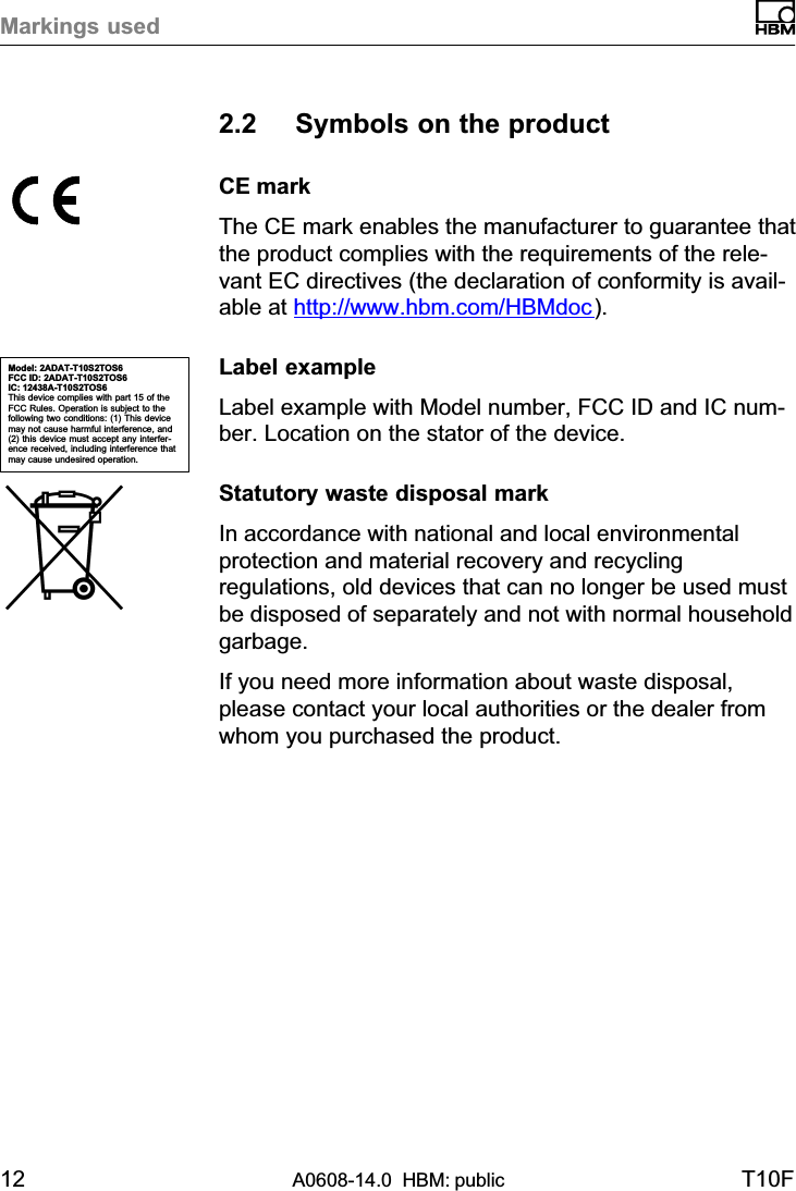 Markings used12 A0608-14.0  HBM: public T10F2.2 Symbols on the productCE markThe CE mark enables the manufacturer to guarantee thatthe product complies with the requirements of the relevant EC directives (the declaration of conformity is available at http://www.hbm.com/HBMdoc).Label exampleLabel example with Model number, FCC ID and IC number. Location on the stator of the device.Statutory waste disposal markIn accordance with national and local environmentalprotection and material recovery and recyclingregulations, old devices that can no longer be used mustbe disposed of separately and not with normal householdgarbage.If you need more information about waste disposal,please contact your local authorities or the dealer fromwhom you purchased the product.Model: 2ADAT-T10S2TOS6FCC ID: 2ADAT-T10S2TOS6IC: 12438AT10S2TOS6This device complies with part 15 of theFCC Rules. Operation is subject to thefollowing two conditions: (1) This devicemay not cause harmful interference, and(2) this device must accept any interference received, including interference thatmay cause undesired operation.