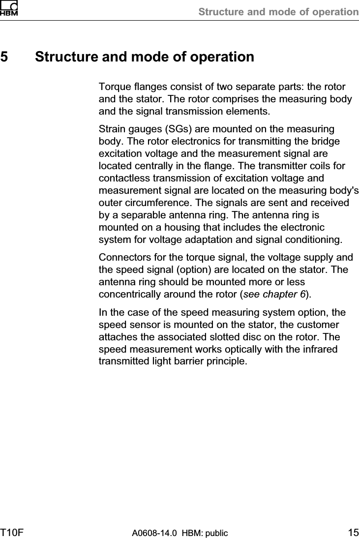 Structure and mode of operationT10F A0608-14.0  HBM: public 155 Structure and mode of operationTorque flanges consist of two separate parts: the rotorand the stator. The rotor comprises the measuring bodyand the signal transmission elements.Strain gauges (SGs) are mounted on the measuringbody. The rotor electronics for transmitting the bridgeexcitation voltage and the measurement signal arelocated centrally in the flange. The transmitter coils forcontactless transmission of excitation voltage andmeasurement signal are located on the measuring body&apos;souter circumference. The signals are sent and receivedby a separable antenna ring. The antenna ring ismounted on a housing that includes the electronicsystem for voltage adaptation and signal conditioning.Connectors for the torque signal, the voltage supply andthe speed signal (option) are located on the stator. Theantenna ring should be mounted more or lessconcentrically around the rotor (see chapter 6).In the case of the speed measuring system option, thespeed sensor is mounted on the stator, the customerattaches the associated slotted disc on the rotor. Thespeed measurement works optically with the infraredtransmitted light barrier principle.