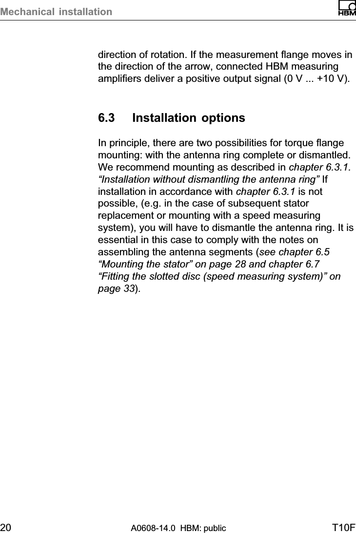 Mechanical installation20 A0608-14.0  HBM: public T10Fdirection of rotation. If the measurement flange moves inthe direction of the arrow, connected HBM measuringamplifiers deliver a positive output signal (0 V ... +10 V).6.3 Installation optionsIn principle, there are two possibilities for torque flangemounting: with the antenna ring complete or dismantled.We recommend mounting as described in chapter 6.3.1.“Installation without dismantling the antenna ring” Ifinstallation in accordance with chapter 6.3.1 is notpossible, (e.g. in the case of subsequent statorreplacement or mounting with a speed measuringsystem), you will have to dismantle the antenna ring. It isessential in this case to comply with the notes onassembling the antenna segments (see chapter 6.5“Mounting the stator” on page 28 and chapter 6.7“Fitting the slotted disc (speed measuring system)” onpage 33).