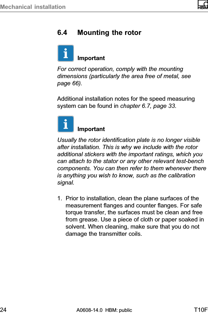 Mechanical installation24 A0608-14.0  HBM: public T10F6.4 Mounting the rotorImportantFor correct operation, comply with the mountingdimensions (particularly the area free of metal, seepage 66).Additional installation notes for the speed measuringsystem can be found in chapter 6.7, page 33.ImportantUsually the rotor identification plate is no longer visibleafter installation. This is why we include with the rotoradditional stickers with the important ratings, which youcan attach to the stator or any other relevant test‐benchcomponents. You can then refer to them whenever thereis anything you wish to know, such as the calibrationsignal.1. Prior to installation, clean the plane surfaces of themeasurement flanges and counter flanges. For safetorque transfer, the surfaces must be clean and freefrom grease. Use a piece of cloth or paper soaked insolvent. When cleaning, make sure that you do notdamage the transmitter coils.