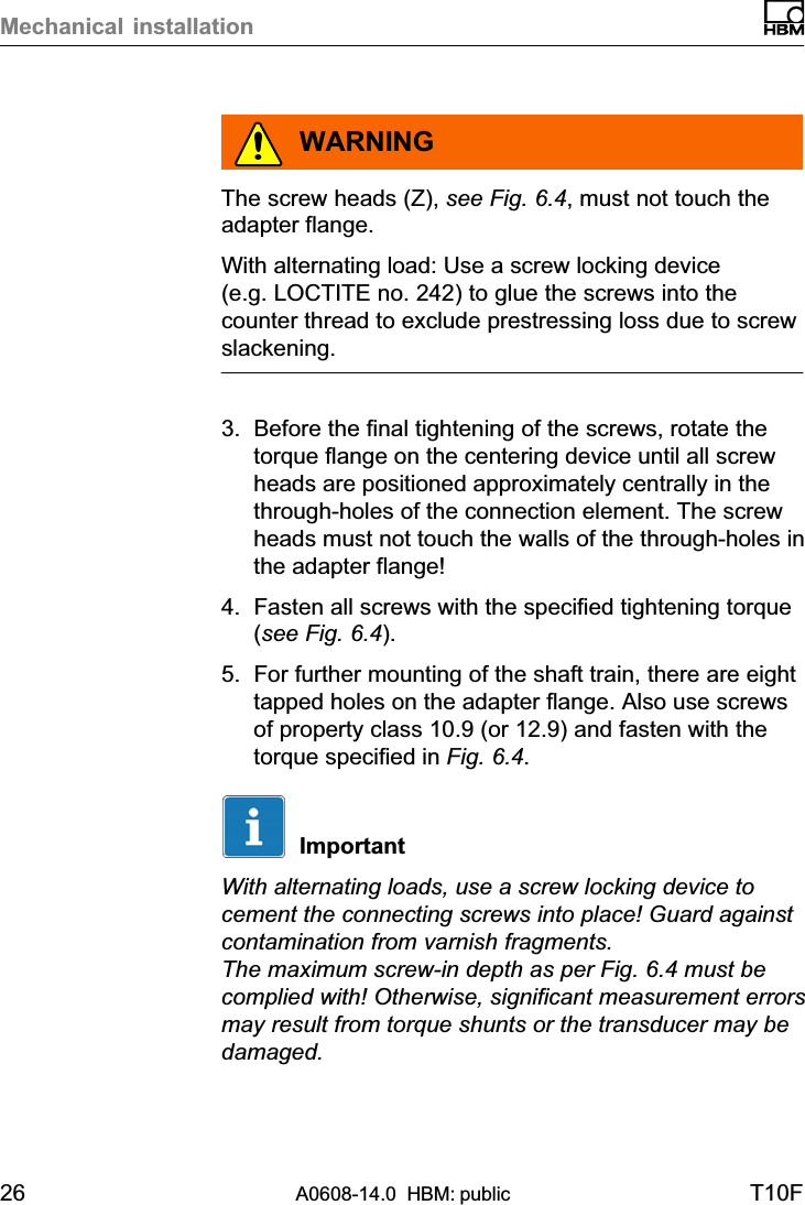 Mechanical installation26 A0608-14.0  HBM: public T10FWARNINGThe screw heads (Z), see Fig. 6.4, must not touch theadapter flange.With alternating load: Use a screw locking device(e.g. LOCTITE no. 242) to glue the screws into thecounter thread to exclude prestressing loss due to screwslackening.3. Before the final tightening of the screws, rotate thetorque flange on the centering device until all screwheads are positioned approximately centrally in thethrough‐holes of the connection element. The screwheads must not touch the walls of the through‐holes inthe adapter flange!4. Fasten all screws with the specified tightening torque(see Fig. 6.4).5. For further mounting of the shaft train, there are eighttapped holes on the adapter flange. Also use screwsof property class 10.9 (or 12.9) and fasten with thetorque specified in Fig. 6.4.ImportantWith alternating loads, use a screw locking device tocement the connecting screws into place! Guard againstcontamination from varnish fragments.The maximum screw‐in depth as per Fig. 6.4 must becomplied with! Otherwise, significant measurement errorsmay result from torque shunts or the transducer may bedamaged.