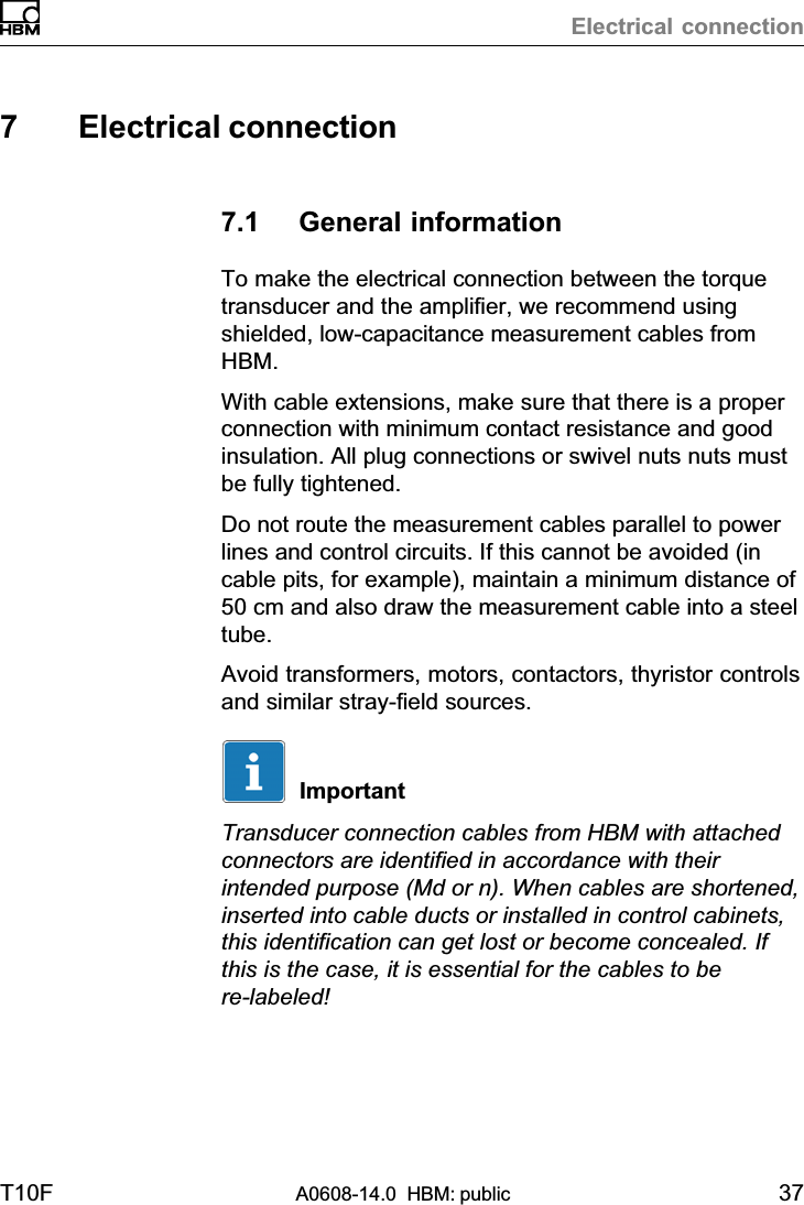 Electrical connectionT10F A0608-14.0  HBM: public 377 Electrical connection7.1 General informationTo make the electrical connection between the torquetransducer and the amplifier, we recommend usingshielded, low‐capacitance measurement cables fromHBM.With cable extensions, make sure that there is a properconnection with minimum contact resistance and goodinsulation. All plug connections or swivel nuts nuts mustbe fully tightened.Do not route the measurement cables parallel to powerlines and control circuits. If this cannot be avoided (incable pits, for example), maintain a minimum distance of50 cm and also draw the measurement cable into a steeltube.Avoid transformers, motors, contactors, thyristor controlsand similar stray‐field sources.ImportantTransducer connection cables from HBM with attachedconnectors are identified in accordance with theirintended purpose (Md or n). When cables are shortened,inserted into cable ducts or installed in control cabinets,this identification can get lost or become concealed. Ifthis is the case, it is essential for the cables to bere‐labeled!