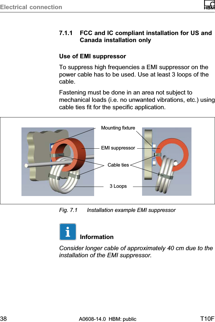 Electrical connection38 A0608-14.0  HBM: public T10F7.1.1 FCC and IC compliant installation for US andCanada installation onlyUse of EMI suppressorTo suppress high frequencies a EMI suppressor on thepower cable has to be used. Use at least 3 loops of thecable.Fastening must be done in an area not subject tomechanical loads (i.e. no unwanted vibrations, etc.) usingcable ties fit for the specific application.EMI suppressorCable tiesMounting fixture3 LoopsFig. 7.1 Installation example EMI suppressorInformationConsider longer cable of approximately 40 cm due to theinstallation of the EMI suppressor.