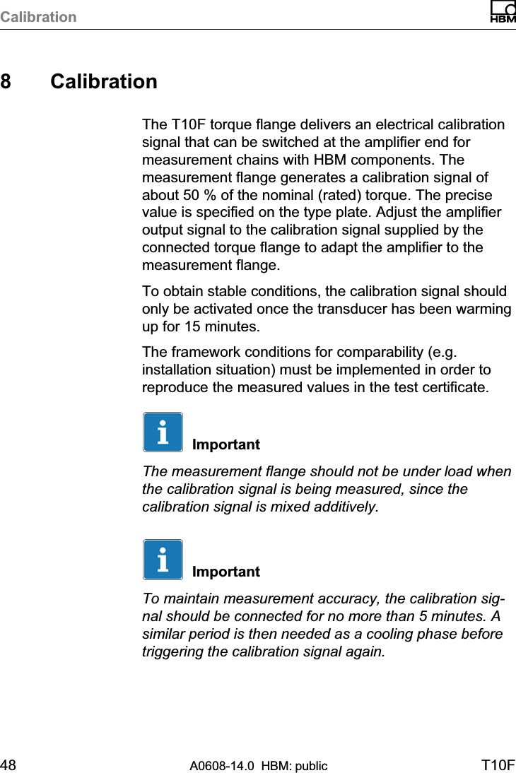 Calibration48 A0608-14.0  HBM: public T10F8 CalibrationThe T10F torque flange delivers an electrical calibrationsignal that can be switched at the amplifier end formeasurement chains with HBM components. Themeasurement flange generates a calibration signal ofabout 50 % of the nominal (rated) torque. The precisevalue is specified on the type plate. Adjust the amplifieroutput signal to the calibration signal supplied by theconnected torque flange to adapt the amplifier to themeasurement flange.To obtain stable conditions, the calibration signal shouldonly be activated once the transducer has been warmingup for 15 minutes.The framework conditions for comparability (e.g.installation situation) must be implemented in order toreproduce the measured values in the test certificate.ImportantThe measurement flange should not be under load whenthe calibration signal is being measured, since thecalibration signal is mixed additively.ImportantTo maintain measurement accuracy, the calibration signal should be connected for no more than 5 minutes. Asimilar period is then needed as a cooling phase beforetriggering the calibration signal again.