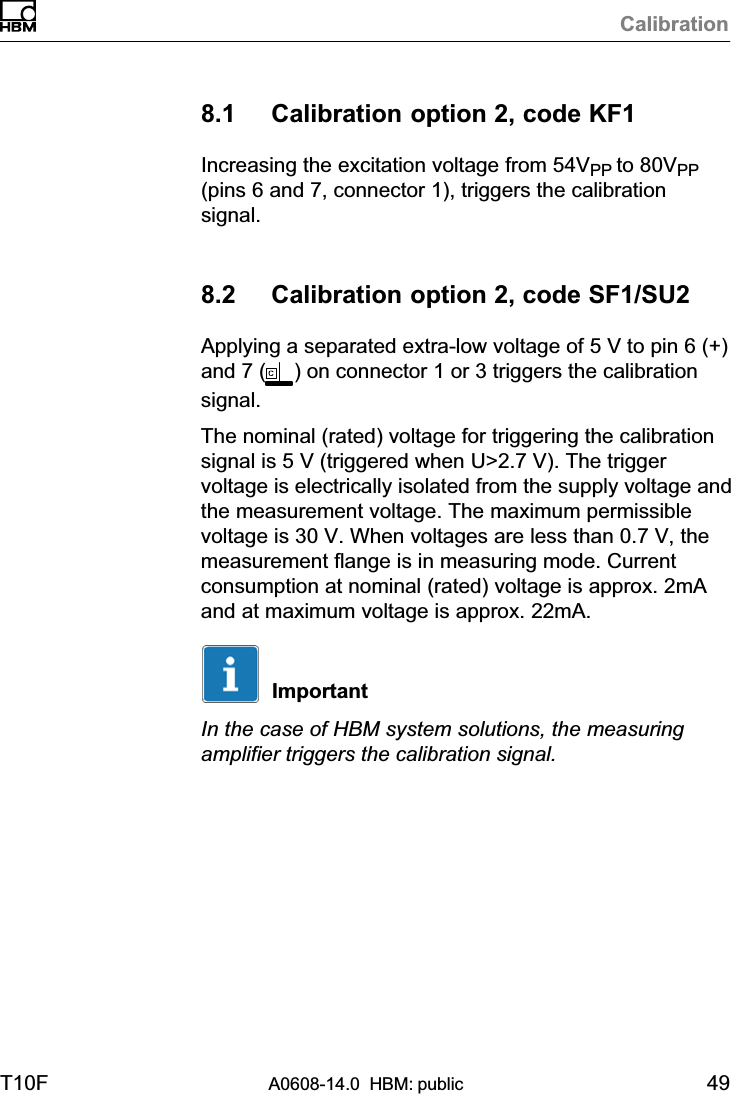 CalibrationT10F A0608-14.0  HBM: public 498.1 Calibration option 2, code KF1Increasing the excitation voltage from 54VPP to 80VPP(pins 6 and 7, connector 1), triggers the calibrationsignal.8.2 Calibration option 2, code SF1/SU2Applying a separated extra‐low voltage of 5 V to pin 6 (+)and 7 ( ) on connector 1 or 3 triggers the calibrationsignal.The nominal (rated) voltage for triggering the calibrationsignal is 5 V (triggered when U&gt;2.7 V). The triggervoltage is electrically isolated from the supply voltage andthe measurement voltage. The maximum permissiblevoltage is 30 V. When voltages are less than 0.7 V, themeasurement flange is in measuring mode. Currentconsumption at nominal (rated) voltage is approx. 2mAand at maximum voltage is approx. 22mA.ImportantIn the case of HBM system solutions, the measuringamplifier triggers the calibration signal.